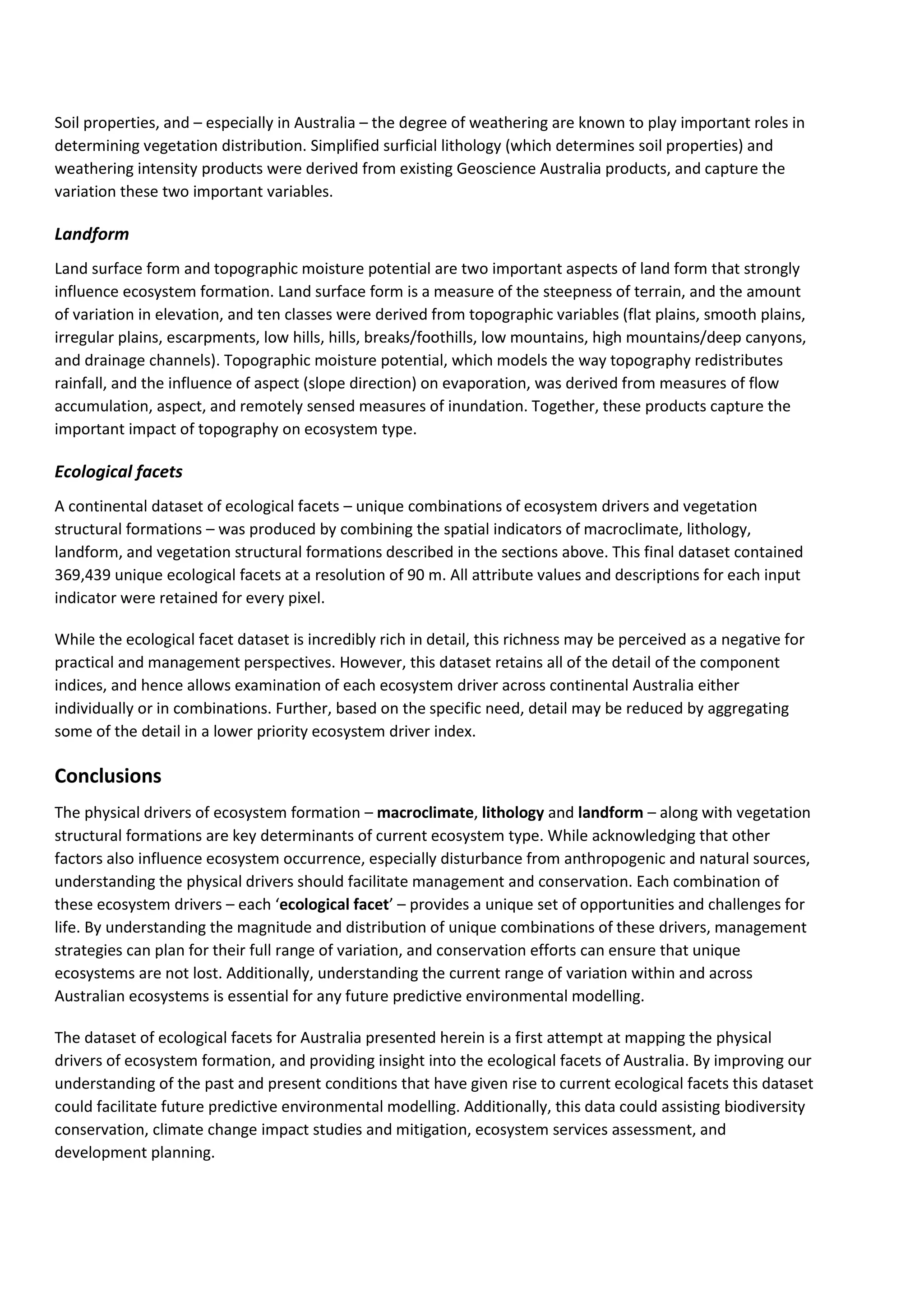 Soil properties, and – especially in Australia – the degree of weathering are known to play important roles in
determining vegetation distribution. Simplified surficial lithology (which determines soil properties) and
weathering intensity products were derived from existing Geoscience Australia products, and capture the
variation these two important variables.
Landform
Land surface form and topographic moisture potential are two important aspects of land form that strongly
influence ecosystem formation. Land surface form is a measure of the steepness of terrain, and the amount
of variation in elevation, and ten classes were derived from topographic variables (flat plains, smooth plains,
irregular plains, escarpments, low hills, hills, breaks/foothills, low mountains, high mountains/deep canyons,
and drainage channels). Topographic moisture potential, which models the way topography redistributes
rainfall, and the influence of aspect (slope direction) on evaporation, was derived from measures of flow
accumulation, aspect, and remotely sensed measures of inundation. Together, these products capture the
important impact of topography on ecosystem type.
Ecological facets
A continental dataset of ecological facets – unique combinations of ecosystem drivers and vegetation
structural formations – was produced by combining the spatial indicators of macroclimate, lithology,
landform, and vegetation structural formations described in the sections above. This final dataset contained
369,439 unique ecological facets at a resolution of 90 m. All attribute values and descriptions for each input
indicator were retained for every pixel.
While the ecological facet dataset is incredibly rich in detail, this richness may be perceived as a negative for
practical and management perspectives. However, this dataset retains all of the detail of the component
indices, and hence allows examination of each ecosystem driver across continental Australia either
individually or in combinations. Further, based on the specific need, detail may be reduced by aggregating
some of the detail in a lower priority ecosystem driver index.
Conclusions
The physical drivers of ecosystem formation – macroclimate, lithology and landform – along with vegetation
structural formations are key determinants of current ecosystem type. While acknowledging that other
factors also influence ecosystem occurrence, especially disturbance from anthropogenic and natural sources,
understanding the physical drivers should facilitate management and conservation. Each combination of
these ecosystem drivers – each ‘ecological facet’ – provides a unique set of opportunities and challenges for
life. By understanding the magnitude and distribution of unique combinations of these drivers, management
strategies can plan for their full range of variation, and conservation efforts can ensure that unique
ecosystems are not lost. Additionally, understanding the current range of variation within and across
Australian ecosystems is essential for any future predictive environmental modelling.
The dataset of ecological facets for Australia presented herein is a first attempt at mapping the physical
drivers of ecosystem formation, and providing insight into the ecological facets of Australia. By improving our
understanding of the past and present conditions that have given rise to current ecological facets this dataset
could facilitate future predictive environmental modelling. Additionally, this data could assisting biodiversity
conservation, climate change impact studies and mitigation, ecosystem services assessment, and
development planning.
 