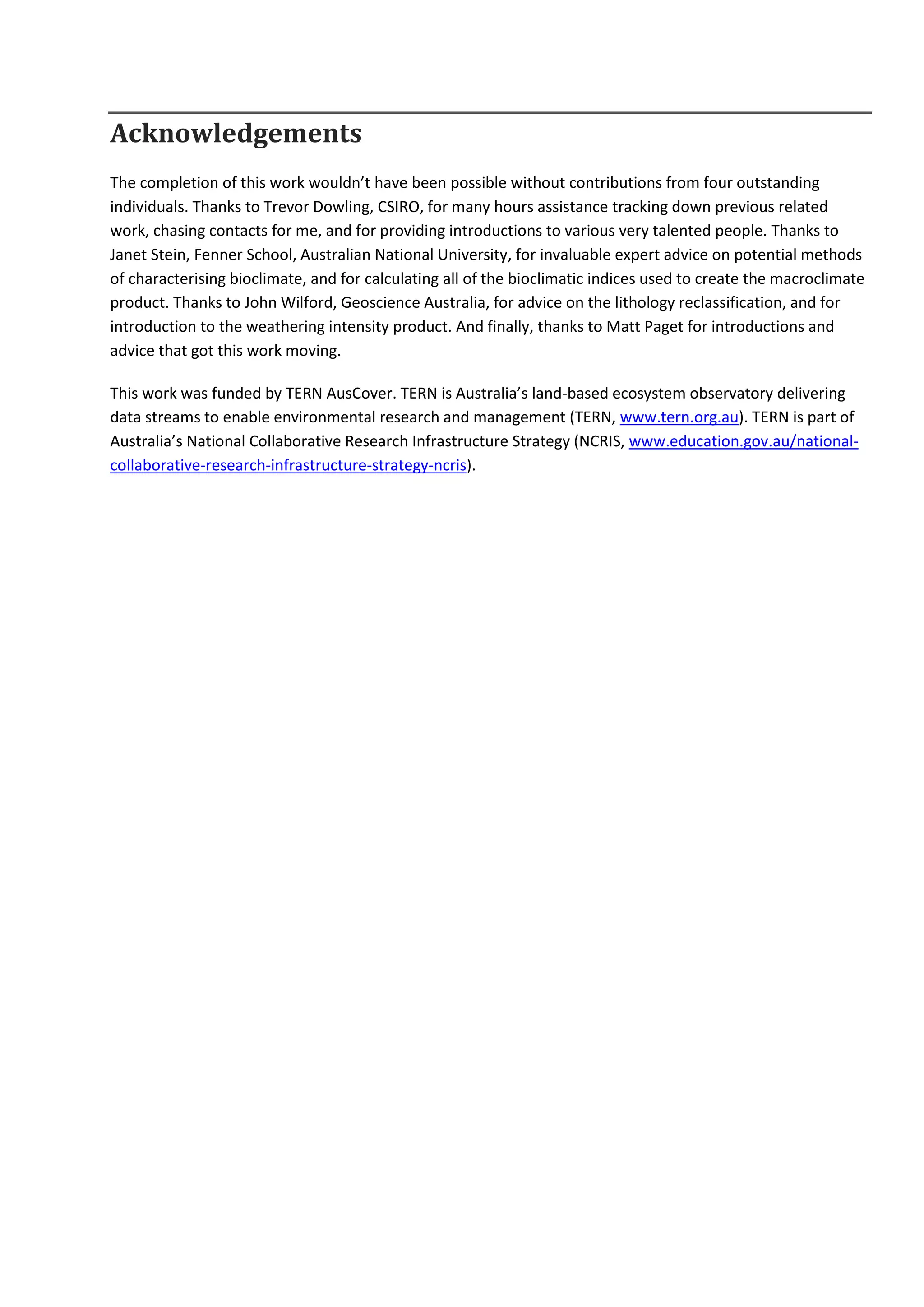 Acknowledgements
The completion of this work wouldn’t have been possible without contributions from four outstanding
individuals. Thanks to Trevor Dowling, CSIRO, for many hours assistance tracking down previous related
work, chasing contacts for me, and for providing introductions to various very talented people. Thanks to
Janet Stein, Fenner School, Australian National University, for invaluable expert advice on potential methods
of characterising bioclimate, and for calculating all of the bioclimatic indices used to create the macroclimate
product. Thanks to John Wilford, Geoscience Australia, for advice on the lithology reclassification, and for
introduction to the weathering intensity product. And finally, thanks to Matt Paget for introductions and
advice that got this work moving.
This work was funded by TERN AusCover. TERN is Australia’s land-based ecosystem observatory delivering
data streams to enable environmental research and management (TERN, www.tern.org.au). TERN is part of
Australia’s National Collaborative Research Infrastructure Strategy (NCRIS, www.education.gov.au/national-
collaborative-research-infrastructure-strategy-ncris).
 