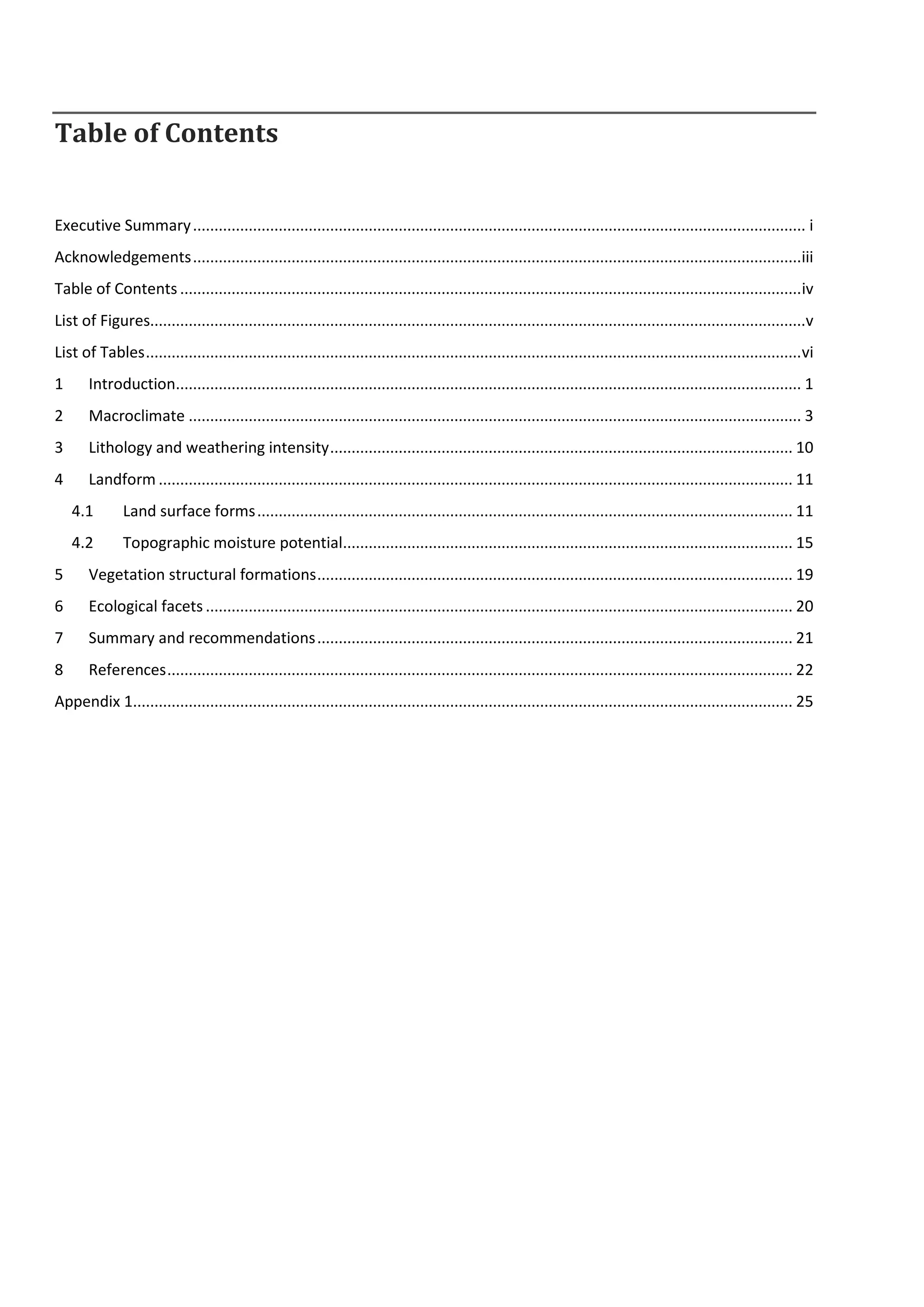Table of Contents
Executive Summary............................................................................................................................................... i
Acknowledgements..............................................................................................................................................iii
Table of Contents .................................................................................................................................................iv
List of Figures.........................................................................................................................................................v
List of Tables.........................................................................................................................................................vi
1 Introduction.................................................................................................................................................. 1
2 Macroclimate ............................................................................................................................................... 3
3 Lithology and weathering intensity............................................................................................................ 10
4 Landform .................................................................................................................................................... 11
4.1 Land surface forms............................................................................................................................. 11
4.2 Topographic moisture potential......................................................................................................... 15
5 Vegetation structural formations............................................................................................................... 19
6 Ecological facets ......................................................................................................................................... 20
7 Summary and recommendations............................................................................................................... 21
8 References.................................................................................................................................................. 22
Appendix 1.......................................................................................................................................................... 25
 