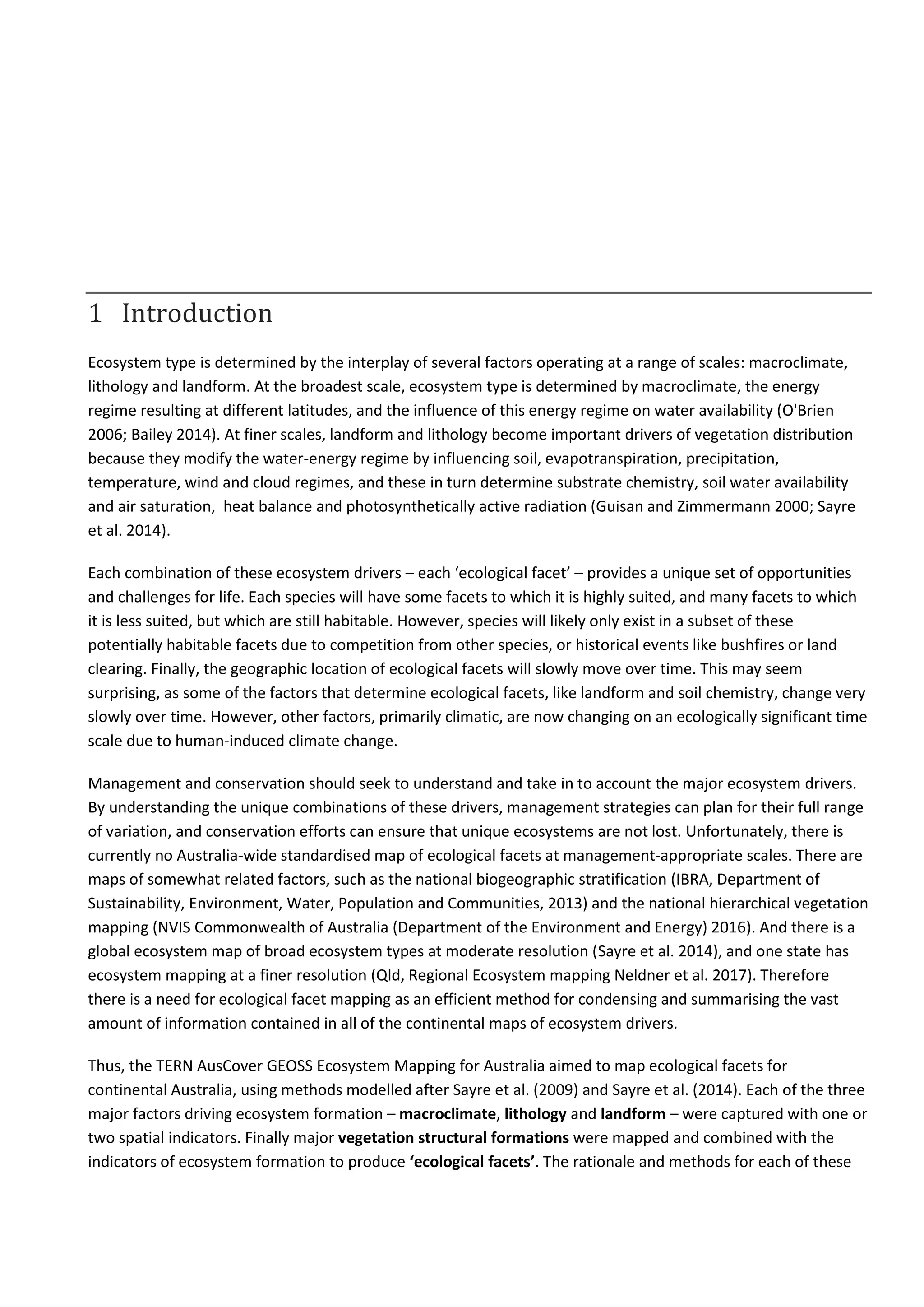 1 Introduction
Ecosystem type is determined by the interplay of several factors operating at a range of scales: macroclimate,
lithology and landform. At the broadest scale, ecosystem type is determined by macroclimate, the energy
regime resulting at different latitudes, and the influence of this energy regime on water availability (O'Brien
2006; Bailey 2014). At finer scales, landform and lithology become important drivers of vegetation distribution
because they modify the water-energy regime by influencing soil, evapotranspiration, precipitation,
temperature, wind and cloud regimes, and these in turn determine substrate chemistry, soil water availability
and air saturation, heat balance and photosynthetically active radiation (Guisan and Zimmermann 2000; Sayre
et al. 2014).
Each combination of these ecosystem drivers – each ‘ecological facet’ – provides a unique set of opportunities
and challenges for life. Each species will have some facets to which it is highly suited, and many facets to which
it is less suited, but which are still habitable. However, species will likely only exist in a subset of these
potentially habitable facets due to competition from other species, or historical events like bushfires or land
clearing. Finally, the geographic location of ecological facets will slowly move over time. This may seem
surprising, as some of the factors that determine ecological facets, like landform and soil chemistry, change very
slowly over time. However, other factors, primarily climatic, are now changing on an ecologically significant time
scale due to human-induced climate change.
Management and conservation should seek to understand and take in to account the major ecosystem drivers.
By understanding the unique combinations of these drivers, management strategies can plan for their full range
of variation, and conservation efforts can ensure that unique ecosystems are not lost. Unfortunately, there is
currently no Australia-wide standardised map of ecological facets at management-appropriate scales. There are
maps of somewhat related factors, such as the national biogeographic stratification (IBRA, Department of
Sustainability, Environment, Water, Population and Communities, 2013) and the national hierarchical vegetation
mapping (NVIS Commonwealth of Australia (Department of the Environment and Energy) 2016). And there is a
global ecosystem map of broad ecosystem types at moderate resolution (Sayre et al. 2014), and one state has
ecosystem mapping at a finer resolution (Qld, Regional Ecosystem mapping Neldner et al. 2017). Therefore
there is a need for ecological facet mapping as an efficient method for condensing and summarising the vast
amount of information contained in all of the continental maps of ecosystem drivers.
Thus, the TERN AusCover GEOSS Ecosystem Mapping for Australia aimed to map ecological facets for
continental Australia, using methods modelled after Sayre et al. (2009) and Sayre et al. (2014). Each of the three
major factors driving ecosystem formation – macroclimate, lithology and landform – were captured with one or
two spatial indicators. Finally major vegetation structural formations were mapped and combined with the
indicators of ecosystem formation to produce ‘ecological facets’. The rationale and methods for each of these
 