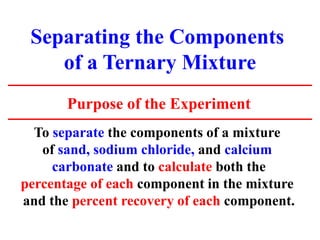 Separating the Components
of a Ternary Mixture
Purpose of the Experiment
To separate the components of a mixture
of sand, sodium chloride, and calcium
carbonate and to calculate both the
percentage of each component in the mixture
and the percent recovery of each component.
 
