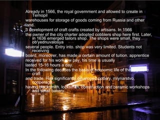 Already in 1566, the royal government and allowed to create in
Ternopil
warehouses for storage of goods coming from Russia and other
land.
3 development of craft crafts created by artisans. In 1566
the owner of the city charter adopted cobblers shop here first. Later,
in 1636 emerged tailors shop. The shops were small, they
ob'yednuvalosya
several people. Entry into. shop was very limited. Students not
receiving
board, moreover, has made a certain amount of tuition. apprentice
received for his work low pay, his time is usually
lasted 15-16 hours a day.
In the following decades the basis of economic life of the city were
craft
and trade. Has significantly developed pottery, mlynarstvo,
cooperage,
having blacksmith, locksmith, construction and ceramic workshops
and small bakery.
 