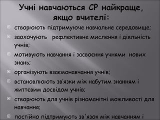 створюють підтримуюче навчальне середовище; заохочують  рефлективне мислення і діяльність учнів; мотивують навчання і засвоєння учнями  нових знань;  організують взаємонавчання учнів; встановлюють зв’язки між набутим знанням і життєвим досвідом учнів; створюють для учнів різноманітні можливості для навчання; постійно підтримують зв'язок між навчанням і викладанням. 