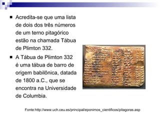 Acredita-se que uma lista de dois dos três números de um terno pitagórico estão na chamada Tábua de Plimton 332.  A Tábua de Plimton 332 é uma tábua de barro de origem babilônica, datada de 1800 a.C., que se encontra na Universidade de Columbia. Fonte:http://www.uch.ceu.es/principal/eponimos_cientificos/pitagoras.asp 