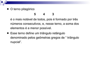 O terno pitagórico 5  4 3 é o mais notável de todos, pois é formado por três números consecutivos, e, nesse terno, a soma dos elementos é a menor possível. Esse terno define um triângulo retângulo denominado pelos geômetras gregos de “ triângulo nupcial”. 