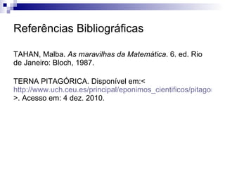 Referências Bibliográficas TAHAN, Malba.  As maravilhas da Matemática . 6. ed. Rio de Janeiro: Bloch, 1987. TERNA PITAGÓRICA. Disponível em:<  http://www.uch.ceu.es/principal/eponimos_cientificos/pitagoras.asp >. Acesso em: 4 dez. 2010. 
