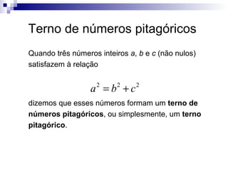 Terno de números pitagóricos Quando três números inteiros  a ,  b  e  c  (não nulos) satisfazem à relação  dizemos que esses números formam um  terno de números pitagóricos , ou simplesmente, um  terno pitagórico . 