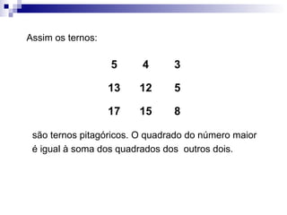 Assim os ternos: são ternos pitagóricos. O quadrado do número maior é igual à soma dos quadrados dos  outros dois. 8 15 17 5 12 13 3 4 5 