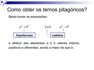 Como obter os ternos pitagóricos? Basta tomar as expressões: e atribuir aos elementos  a  e  b  valores inteiros, positivos e diferentes, sendo  a  maior do que  b . hipotenusa catetos 