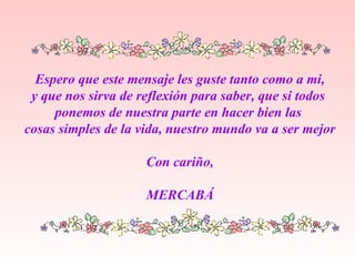 Espero que este mensaje les guste tanto como a mi, y que nos sirva de reflexión para saber, que si todos  ponemos de nuestra parte en hacer bien las  cosas simples de la vida, nuestro mundo va a ser mejor Con cariño, MERCABÁ 