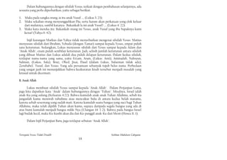 Dalam hubungannya dengan silsilah Yesus, terkait dengan pembahasan selanjutnya, ada
sesuatu yang perlu diperhatikan, yaitu sebagai berikut.

1. Maka pada sangka orang, ia itu anak Yusuf .... (Lukas 3: 23).
2. Maka sekalian orang menyungguhkan Dia, serta haram akan perkataan yang elok keluar
   dari mulutnya, sambil katanya: Bukankah la ini anak Yusuf? .... (Lukas 4: 22).
3. Maka kata mereka itu: Bukankah orang ini Yesus, anak Yusuf yang ibu bapaknya kami
   kenai? (Yahya 6: 42).

      Injil karangan Markus dan Yahya tidak menyebutkan mengenai silsilah Yesus. Matius
menyusun silsilah dari Ibrahim, Yehuda (dengan Tamar) sampai kepada Yesus, empat puluh
satu keturunan. Sedangkan, Lukas menyusun silsilah dari Yesus sampai kepada Adam dan
"Anak Allah", enam puluh sembilan keturunan. Jadi, selisih jumlah keturunan antara silsilah
yang dibuat Matius dan Lukas adalah dua puluh delapan keturunan. Dalam kedua silsilah,
terdapat nama-nama yang sama, yaitu Erzam, Aram, (Lukas: Arni), Aminadab, Nahsyun,
Salmun, (Lukas, Sala), Boaz, Obed, Jisai, Daud (dalam Lukas, Sulaeman tidak ada),
Zerubabel,' Yusuf, dan Yesus. Yang ada persamaan sebanyak tujuh belas nama. Perbedaan
yang sangat jauh ini menunjukkan bahwa keakuratan kisah tersebut menjadi masalah yang
krusial untuk dicermati.

B. Anak Allah

      Lukas membuat silsilah Yesus sampai kepada "Anak Allah". Dalam Perjanjian Lama,
juga kita dapatkan kata "Anak" dalam hubungannya dengan "Tuhan". Misalnya, Israel ialah
anak-Ku yang sulung (Keluaran 4:22). Bahwa kamulah anak-anak Tuhan Allahmu, sebab itu
janganlah kamu menorah tubuhmu atau mencukur bulu di antara kedua belah matamu,
karena sebab seseorang yang sudah mati. Karena kamulah suatu bangsa yang suci bagi Tuhan
Allahmu, maka telah dipilih Tuhan akan kamu, supaya daripada segala bangsa yang ada di
atas bumi kamulah menjadi bangsa milik-Nya (Ulangan 14: 1-2). Bahwa pada bangsa Israel
lagi budak kecil, maka Ku-kasihi akan dia dan Ku-panggil anak-Ku dari Mesir (Hosea 11: 1).

      Dalam Injil Perjanjian Baru, juga terdapat sebutan "Anak Allah".



Ternyata Yesus Tidak Disalib                                             Solihan Mahdum Cahyana
                                              13
 