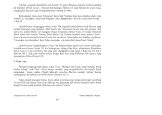 Ada lagi yang perlu diperhatikan dari Yesaya 7: 14, yaitu: Bahwasanya anak-dara itu akan mengandvng
dan beranakkan laki-Iaki seorang .... Menurut lnjil karangan Markus 6:3, anak Maryam itu enam orang,
yang lima laki-Iaki dan yang seorang perempuan (Alkitab, LAI. 1960).

      Perlu disadari bahwa kata "Emmanuel" dalam Injil Perjanjian Baru hanya dipakai sekali, yaitu
Matius 1: 23. Sedangkan, dalam Injil Perjanjian Lama, dipergunakan "dua kali", yaitu dalam Yesaya 7:
14 dan 8:8.

      Apabila Matius menganggap nubuat Yesaya 7:14 terpenuhi pada kelahiran anak Maryam yang
disebut Emmanuel, yang diartikan "Allah beserta kita", Emmanuel berarti nama diri (orang). Oleh
karena itu, apabila Matius 1:23 dianggap sebagai pemenuhan nubuat Yesaya 7:14 maka Emmanuel
adalah nama anak Maryam. Namun, dalam Matius 1:25, Maryam memberi nama anaknya "Yesus".
Yesus sebenarnya merupakan bentuk Yunani dari kata Ibrani, Yeshua, Joshua, atau Yehoshua, yang berarti
"Tuhan akan menyelamatkan". Kata Tuhan merupakan terjemahan dari bahasa Ibrani, Yahweh.

      Apabila Matius menghubungkan Yesaya 7:14 sebagai ramalan untuk Yesus, hal ini terlalu jauh
keterkaitannya karena Yesaya 7:14 itu hubungannya dengan Raja Ahaz, sebagaimana dibicarakan
dalam Yesaya 7:1 dan seterusnya. Hal yang sama diungkapkan juga dalam 2 Raja-raja 16:2 dan 2
Tawarih 28:1-5. Jadi, janji tersebut terkait dengan Bani Israel yang dikhianati oleh rajanya, yang
merusak jalan Tuhan (Yesaya 3:12).

D. Nama Yesus

      Menurut pengarang Injil Matius, nama "Yesus" diberikan oleh Yusuf, suami Maryam. Yusuf
disebut sebagai "anak Daud". Dalam mimpi, malaikat yang memperlihatkan diri kepada Yusuf
mengatakan, "Jangan engkau (Yusuf) khawatir menerima Maryam menjadi "istrimu" karena
kandungannya itu terbitnya dari Rohul Kudus (Matius 1: 19-21).

     Dalam silsilah karangan Matius, Yesus adalah keturunan yang "ketiga puluh tujuh" dari Daud
(Matius 1:17). Jadi, dengan alasan atau dalih apa pun, pengarang Injil Matius mengakui bahwa Yusuf
dengan Maryam sudah menikah. Oleh karena itu, disebut "istrimu".



Ternyata Yesus Tidak Disalib                                                   Solihan Mahdum Cahyana

                                                   16
 