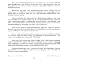 Dalam surat-surat karangan Paulus, banyak pendapatnya yang sangat dipengaruhi filsafat
antik. Dalam khotbahnya yang termasyhur di Aeropagos, Athena, Paulus mengutip kata demi kata
dari penyair Stoa, "Aratos": Karena kita dalam Tuhan, gerakan-gerakan kita terjadi dalam Tuhan serta
seluruh eksistensi kita.

        Karena dasar Stoa itulah, Paulus mengembangkan ajaran "hukum kesusilaan alam dan
terjadinya hukum itu di dalam hati kecil manusia". Isi hati kecil itu tidak bergantung pada wahyu.
Sebelum wahyu itu diturunkan, "hukum hati kecil" sudah memengaruhi kerohanian orang dalam
dunia kafir (Hasbullah Bakrie).

        Paulus menyebutkan: Dan ialah, yang terlebih dahulu daripada sekaliannya, dan segala
sesuatu wujudnya ada di dalam Dia (Kolose 1:17). Di dalam Kristus terhimpun segala kelimpahan
wujud Tuhan berlembaga (Kolose 2:9). Rahasia Allah yaitu Kristus (Kolose 2:2). Kristus itulah semua
dan di dalam semuanya (Kolose 3:11). Allah itu hanya satu dan pengantara pun satu di antara Tuhan
dan manusia, maka Ia pun manusia juga, yaitu Kristus Yesus (1 Timotius 2:5).

        Dalam The Holy Bible (King James Version) berkaitan dengan Injil Yahya 1:1-3, dijelaskan
demikian, Logos (Greek for Word) Joh 1:1, Roma 19:13. Dalam The Pocket Oxford Dictionary, dijelaskan:
Logos-noun. The Word or Second Person of the Trinity (Greek, reason).

       Henney Sumali menjelaskan bahwa Logos merupakan "emanasi" dari Allah. Dalam filsafat
Neo-Platonisme diungkapkan bahwa "emanasi" atau pelimpahan dari Allah itu melahirkan "Logos
pertama" yang menjadikan alam semesta ini (Dr. D.C. Mulder).

         Dalam surat Paulus kepada orang Kolose disebutkan: Karena di dalam Dialah terhimpun segala
kelimpahan wujud Allah berlembaga (Kolose 2:9). Ialah yang menjadi "kepala tubuh" yaitu sidang Jum 'at. Ialah yang
meniadi awal dan menjadi sulung. dari antara orang mati, suoaya di dalam sesuatu Ialah yang terutama karena adalah
kegemaran Allah, bahwa segala kesemournaan itu terhimpun di dalam Dia. (Kolose 1:18-19)

        Pengertian "emanasi" dalam filsafat Yunani Neo-Platonisme, oleh pengarang Injil Perjanjian
Baru dan tokoh Kristen awal diganti menjadi "inkarnasi" atau "penjelmaan". Hal ini bisa dilihat di
dalam Injil karangan Yahya berikut ini.


Ternyata Yesus Tidak Disalib                                                         Solihan Mahdum Cahyana
                                                       21
 