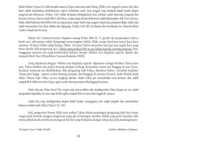 Maka Kalam (=logos) itu telah menjadi manusia (logos awal atau anak Sulung Allah) serta tinggal di antara kita (dan
kami sudah memandang kemuliaannya, seperti kemuliaan anak yang tunggal yang daripada bapa) penuh dengan
anugerah dan kebenaran. (Yahya, 1:14). Sebab daripada kelimpahannya kita sekalian sudah menerima anugerah dan
karunia. Karena Taurat sudah diberi oleh Musa, tetapi anugerah dan kebenaran sudah didatangkan oleh Yesus Kristus.
Maka Allah belum pernah dilihat oleh seorang jua pun, tetapi Anak yang tunggal, yang di atas pangkuan Bapa, Ialah yang
sudah menyatakan Dia (bisa dilihat dan dipegang). (Yahya 1:16-18) (Keilahian dan Ketuhanan Isa Almasih dalam
Tradisi Yahudi dan Kristen).

        Dalam Dei Verbum-Konstitusi Dogmatis tentang Wahyu Ilahi-Dr. T. Jacobs SJ menjelaskan bahwa
kitab suci sebenarnya tidak (langsung) menerangkan Sabda Allah, tetapi (pertama-tama) kata-kata
manusia. Wahyu Tuhan tidak berupa "dikte", di mana Tuhan menyebut satu per satu segala kata yang
harus ditulis oleh pengarang suci. Tuhan menyatakan Diri secara hidup kepada seorang manusia. Dan,
tanggapan manusia itu yang kebanyakan kalinya berupa refleksi atas kejadian sejarah, ditulis dan
menjadi Kitab Suci (Penerbitan Yayasan Kanisius 1969).

        Yang dimaksud dengan "refleksi atas kejadian sejarah" dijelaskan sebagai berikut. Pada suatu
saat, Yahya melihat ada seekor burung merpati terbang. Kemudian, turun dan hinggap di atas Yesus.
Keadaan semacam itu direfleksikan oleh pengarang Injil Yahya, diartikan bahwa "turunlah malaikat
Tuhan dari langit," seperti seekor burung merpati, dan hinggap di atasnya (Yesus), maka Dialah Anak
Allah. Dalam Injil Yahya secara lengkap ditulis: Maka Yahya pun menyaksikan serta berkata: Aku sudah
nampak Roh Allah turun dari langit, seperti seekor burung merpati lalu hinggap di atasnya.

        Maka aku pun belum kenal Dia, tetapi yang menyuruhkan aku membaptiskan (Dia) dengan air itu, sudah
mengatakan kepadaku; Ke atas siapa kelak engkau nampak Roh itu turun dan tinggal di atasnya,

         Itulah Dia yang membaptiskan dengan Rohul Kudus. Sesungguhya aku sudah nampak, lalu menyaksikan
bahwa Ia inilah Anak Allah. (Yahya 1:32-34)

        Jadi, pengertian firman Allah atau wahyu Tuhan dalam pandangan pengarang Injil dan Gereja
sangat jauh berbeda dengan pengertian yang ada di kalangan muslim. Inilah yang perlu disadari oleh
semua pihak ketika berbicara mengenai hal-hal yang berkaitan dengan sikap dan pola pandang kaum


Ternyata Yesus Tidak Disalib                                                            Solihan Mahdum Cahyana

                                                         22
 