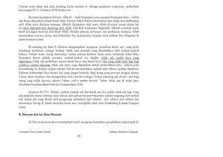 Nasrani serta sikap dan pola pandang kaum muslim in. Sebagai gambaran yang jelas, perhatikan
keterangan Dr. C. Groenen OFM berikut ini.

        Menurut keyakinan Kristen, Alkitab -- baik Perjanjian Lama maupun Perjanjian Baru -- boleh
dan harus dikatakan sebuah kitab IIahi. Namun, bukan karena diturunkan dari surga atau didiktekan
oleh Allah serta direkam manusia. Alkitab diciptakan oleh umat Allah (Gereja), tetapi dalam hal
ini umat dipimpin dan didorong oleh Allah, oleh Roh Kudusnya. Begitulah, Alkitab serentak suatu
kitab karangan manusia dan kitab Allah. Melalui pikiran, perasaan, dan perkataan manusia, Allah
menyatakan rencana, karya, dan kehendak-Nya kepada kita, kepada umat pilihan-Nya (Pengantar ke
dalam Perjanjian Lama).

        Di samping itu, Bart D. Ehrman mengingatkan mengenai "penulisan kitab suci" yang perlu
mendapat perhatian, sebagai berikut. Salah satu masalah yang ditimbulkan oleh naskah-naskah
bahasa Yunani Kuno (yang mencakup semua tulisan Kristen masa awal, termasuk buku-buku
Perjanjian Baru) adalah sewaktu naskah-naskah itu disalin, tidak ada tanda baca yang
digunakan. tidak ada perbedaan antara huruf besar dan huruf kecil, dan yang lebih aneh lagi bagi
pembaca zaman sekarang. tidak ada spasi yang digunakan untuk memisahkan kata. Tulisan jenis
bersambung ini disebut seriptuo continuo. Hal itu menyebabkan naskah sulit dibaca, apalagi dipahami.
Kalimat Godisnowhere bisa berarti hal yang sangat berbeda. Bagi orang yang percaya dengan adanya
Tuhan, akan membaca dan mengartikan God is now here sebagai "Tuhan sekarang ada di sini", dan bagi
orang yang tidak percaya adanya Tuhan, God is nowhere berarti "Tuhan 1idak ada di mana pun"
(Kesalahan Penyalinan dalam Kitab Suci Perjanjian Baru, 2006).

         Menurut Dr. D.C. Mulder, naskah-naskah asli dari kitab suci itu sudah tidak ada lagi. Yang
ada pada kita hanya turunan atau salinan, dan salinan itu pun bukannya salinan langsung dari naskah
asli, dalam arti yang ditulis oleh pengarang, melainkan dari salinan - dari salinan dari salinan dan
seterusnya. Sering di dalam menyalin kitab suci, terseliplah salah salin (Pembimbing ke dalam Perjanjian
Lama).

B. Maryam dan Isa Ibnu Maryam

        Al-Our'an menceritakan tentang Bani Israel, mengenai banyaknya perselisihan yang terjadi di


Ternyata Yesus Tidak Disalib                                                  Solihan Mahdum Cahyana
                                                  23
 