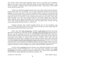 selain Yahudi. Tokoh Yahudi yang mengajarkan paham Nasrani, yang tidak hanya mengajarkan
agamanya itu kepada orang Yahudi, tetapi juga kepada para penyembah berhala (pagan) - yang
disebut "orang kafir", maksudnya adalah orang-orang bukan Yahudi - adalah Paulus, tokoh Mazhab
Nasrani (Kisah Para Rasul 24:5).

        Setelah Yesus hilang dari panggung sejarah, Paulus yang sedang meluap-luap kemarahannya
kepada murid-murid Yesus di Damsyik, secara dramatis menyatakan bertobat karena menerima
panggilan Yesus dari surga. Bahwa Yesus kini menetapkan Paulus menjadi alat yang berguna bagi
Yesus untuk memasyhurkan namanya (bukan ajarannya). Dan, Paulus ditetapkan menjadi rasul bagi
orang kafir (Kisah Para Rasul9:15). Karena mendapat perlawanan keras dari pihak Yahudi maka
Paulus mendapat "pesan dari Tuhan" dengan firman-Nya: Aku jadikan engkau suatu terang bagi
segala orang kafir supaya engkau mendatangkan selamat sampai ke ujung bumi (Kisah Para Rasul 13:
45-47). Maka Paulus mengajarkan bahwa Tuhannya telah menetapkan Paulus menjadi rasul bagi
orang-orang yang tidak bersunat (Galatia 2: 8, Roma 11:13).

        Mengenai pekerjaan kaum Yahudi mengubah kalimat dari arti dan kedudukan yang
semestinya, lebih tegas ikuti penjelasan Wali Gereja Indonesia berikut ini, terkait dengan sikap dan
pola pandang pendiri Mazhab Nasrani, yaitu Paulus.

         Paulus sama sekali tidak memberitakan, melainkan membicarakan pernyataan-pernyataan
Injil. Paulus mendalaminya sampai pada dasarnya, membuka rahasia-rahasia Ilahi yang terpendam di
dalamnya, lagi jalan bagaimana memenuhi dan mewujudkannya dalam praktik hidup sehari-hari.
Bahasa karangan-karangan Injil tenang dan terang, bahasa Paulus jarang tenang, biasanya hidup dan
bersemangat, tetapi dengan itu sering berbelit dan kabur. Pemikiran Paulus terlalu teliti dan
mendalam untuk menulis lancar. Sedangkan, menulis untuk menyatakan rahasia-rahasia dunia Ilahi
yang "tidak mungkin dan tidak halal diungkapkan dengan bahasa manusia" (2 Korintus 12:4), Paulus
terpaksa mencari-cari istilah-istilah dan ungkapan-ungkapan yang serasi dengan misteri-misteri itu,
yang tidak segera muncul. Malah perkataan dari bahasa yang lazim harus diisinya dengan pengertian
yang baru atau diberi corak baru sehingga terasa aneh dan asing oleh pembaca (Injil him. 527)

        Lain kali, Paulus menafsirkan peristiwa-peristiwa atau tokohtokoh Perjanjian Lama sebagai
lambang peristiwa-peristiwa Perjanjian Baru, atau ucapan Kitab Kudus Perjanjian Lama sebagai
perbandingan atau penjelasan pengertian-pengertian Perjanjian Baru. Tafsiran Paulus yang demikian
itu harus diterima sebagai diilhamkan oleh Roh Kudus (Injil him. 528).

Ternyata Yesus Tidak Disalib                                               Solihan Mahdum Cahyana
                                                31
 