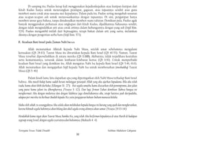 Di samping itu, Paulus kerap kali menggunakan kejadiankejadian atau kutipan-kutipan dari
Kitab Kudus hanya untuk menerangkan pendapat, gagasan, atau tujuannya sendiri atau guna
memberi suatu corak atau suasana suci kepadanya. Dalam pada itu, Paulus sering mengubah susunan
atau ucapan-ucapan asli untuk menyesuaikannya dengan tujuannya. Di sini, pengutipan hanya
memberi unsur gaya bahasa, tanpa dimaksudkan memberi suatu tafsiran. Demikian pula, Paulus agak
banyak menggunakan perkataan atau ungkapan dari Kitab Kudus, dijadikannya bahasanya sendiri,
dengan tidak mengindahkan arti atau corak artinya dalam hubungannya dengan yang asli (Injil hlm.
529). Paulus mengambil istilah dari Septuaginta, tetapi bukan dalam arti yang sarna, melainkan
diisinya dengan pengertian serba baru (Injil him. 573).

F. Keadaan Bani Israel pada Zaman Nabi Isa a.s.

       Allah menurunkan Alkitab kepada Nabi Musa, setelah umat sebelumnya mengalami
kerusakan (QS 28:43). Taurat Musa itu diwariskan kepada Bani Israel (QS 40:53). Namun, Taurat
Musa tersebut diperselisihkan di antara mereka (QS 11:110). Akibatnya, tidak terpelihara keutuhan
serta kemurniannya, terserak dalam lembaran-Iembaran kertas (QS 6:91). Untuk memperbaiki
keadaan Bani Israel yang demikian itu, Allah mengutus Nabi Isa kepada Bani Israel (QS 5:46, 61:6).
Allah menurunkan dan mengajarkan Injil kepada Nabi Isa untuk membenarkan (mushaddiq) Taurat
Musa (QS 5: 46)

         Dalam kisah lama, kita dapatkan apa yang diperingatkan oleh Nabi Musa terhadap Bani Israel
bahwa: Aku masih hidup kamu sudah berani melanggar petunjuk Allah yang aku ajarkan kepadamu. Bila aku telah
tiada, kamu akan lebih durhaka. (Ulangan 31: 27). Hai segala umatku kamu disesatkan oleh pemimpinmu, dan jalan
yang patut kamu jalani itu dibongkarnya. (Yesaya 3: 12). Dan lagi; firman Tuhan demikian: Bahwa bangsa ini
menghormati Aku dengan mulutnya dan dengan lidahnya juga dimuliakannya aku, tetapi hatinya jauh daripadaku,
adapun peri mereka itu berbuat ibadah kepada-Ku yaitu pengajaran hukum-hukum manusia belaka.

Maka oleh sebab ;tu sesungguhnya Aku selalu akan melakukan kepada bangsa ini barang yang ajaib dan mengherankan,
karena hikmah segala hakimnya akan hilang dan akal segala orang alimnya akan samar. (Yesaya 29:13-14)

Hendaklah kamu ingat akan Taurat Musa, hamba-Ku, yang telah Aku berfirman kepadanya di atas Hareb di hadapan
segenap orang Israel, dengan segala syariatnya dan hukumnya. (Maleachi 4: 4)


Ternyata Yesus Tidak Disalib                                                        Solihan Mahdum Cahyana
                                                      32
 