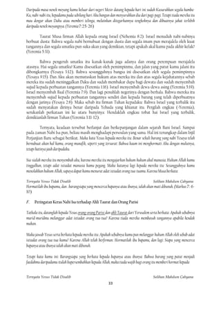 Daripada masa nenek moyang kamu keluar dari negeri Mesir datang kepada hari ini sudah Kusuruhkan segala hamba-
Ku, nabi-nabi itu, kepadamu pada sebilang hari Aku bangun dan menyuruhkan dia dari pagi-pagi. Tetapi tiada mereka itu
mau dengar akan Daku atau memberi telinga, melainkan ditegarkannya tengkoknya dan dibuatnya jahat terlebih
daripada nenek moyangnya. (Yeremia 7:25-26)

        Taurat Musa firman Allah kepada orang Israel (Nehemia 8:2). Israel menuduh nabi-nabinya
berbuat dusta: Bahwa segala nabi bernubuat dengan dusta dan segala imam pun merajalela oleh kuat
tangannya dan segala umatku pun suka akan yang demikian, tetapi apakah akal kamu pada akhir kelak?
(Yeremia 5:31).

        Bahwa pengeruh umatku itu kanak-kanak juga adanya dan orang perempuan merajalela
atasnya. Hai segala umatku! Kamu disesatkan oleh pemimpinmu, dan jalan yang patut kamu jalani itu
dibongkarnya (Yesaya 3:12). Bahwa sesungguhnya bangsa ini disesatkan oleh segala pemimpinnya
(Yesaya 9:15). Dan Aku akan memutuskan hukum atas mereka itu dan atas segala kejahatannya sebab
mereka itu sudah meninggalkan Daku dan sudah membakar dupa bagi dewata dan sudah menyembah
sujud kepada perbuatan tangannya (Yeremia 1:16). Israel menyembah dewa-dewa asing (Yeremia 5:19).
Israel menyembah Baal (Yeremia 7:9). Dan lagi penuhlah negerinya dengan berhala. Bahwa mereka itu
menyembah sujud kepada perbuatan tangannya sendiri dan kepada barang yang telah diperbuatnya
dengan jarinya (Yesaya 2:8). Maka sebab itu firman Tuhan kepadaku: Bahwa Israel yang terbalik itu
sudah menyatakan dirinya benar daripada Yehuda yang khianat itu. Pergilah engkau (=Yeremia),
serukanlah perkataan ini ke utara bunyinya: Hendaklah engkau tobat hai Israel yang terbalik,
demikianlah firman Tuhan (Yeremia 3:11-12).

          Ternyata, keadaan tersebut berlanjut dan berkepanjangan dalam sejarah Bani Israel. Sampai
pada zaman Nabi Isa pun, beliau masih menghadapi persoalan yang sama. Hal ini terungkap dalam Injil
Perjanjian Baru sebagai berikut. Maka kata Yesus kepada mereka itu: Benar sekali barang yang nabi Yesaya telah
bernubuat akan hal kamu, orang munafik, seperti yang tersurat: Bahwa kaum ini menghormati Aku dengan mulutnya,
tetapi hatinya jauh daripadaku.

Sia-sialah mereka itu menyembah aku, karena mereka itu mengajarkan hukum-hukum akal manusia. Hukum Allah kamu
tinggalkan, tetapi adat istiadat manusia kamu pegang. Maka katanya lagi kepada mereka itu: Sesungguhnya kamu
menolakkan hukum Allah, supaya dapat kamu menurut adat istiadat orang tua-tuamu. Karena Musa berkata:

Ternyata Yesus Tidak Disalib                                                            Solihan Mahdum Cahyana
Hormatilah ibu bapamu, dan . barangsiapa yang mencerca bapanya atau ibunya, ialah akan mati dibunuh. (Markus 7: 6-
10)

F.   Peringatan Keras Nabi Isa terhadap Ahli Taurat dan Orang Parisi

Tatkala itu, datanglah kepada Yesus orang-orang Parisi dan ahli Taurat dari Yerusalem serta berkata: Apakah sebabnya
murid-muridmu melanggar adat istiadat orang tua-tua? Karena tiada mereka membasuh tangannya apabila hendak
makan.

Maka jawab Yesus serta berkata kepada mereka itu: Apakah sebabnya kamu pun melanggar hukum Allah oleh sebab adat
istiadat orang tua-tua kamu? Karena Allah telah berfirman: Hormatilah ibu bapamu, dan lagi: Siapa yang mencerca
bapanya atau ibunya ialah akan mati dibunuh.

Tetapi kata kamu ini: Barangsiapa yang berkata kepada bapanya atau ibunya: Bahwa barang yang patut menjadi
faedahmu daripadamu itulah kupersembahkan kepada Allah, maka tiada wajib bagi orang itu memberi hormat kepada


Ternyata Yesus Tidak Disalib                                                            Solihan Mahdum Cahyana
                                                         33
 