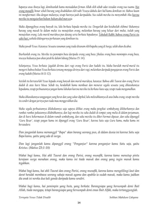 bapanya atau ibunya lagi, demikianlah kamu meniadakan firman Allah oleh sebab adat istiadat orang tua-tuamu. Hai
orang munafik, benar sekali barang yang disabdakan oleh nabi Yesaya dahulu dari hal kamu demikian ini: Bahwa kaum
ini menghormati Aku dengan mulutnya, tetapi hatinya jauh daripadaku. Sia-sialah mereka itu menyembah Aku karena
mereka itu mengaiarkan hukum-hukum akal man usia.

Maka dipanggilnya orang banyak itu, lalu berkata kepada mereka itu: Dengarlah dan ketahuilah olehmu! Bukannya
barang yang masuk ke dalam mulut itu menajiskan orang, melainkan barang yang keluar dari mulut, itulah yang
menajiskan orang. Lalu murid-muridnya pun datang serta berkata kepadanya: Tahukah Rabbi. bahwa orang Parisi itu
sakit hati, tatkala didengarnya perkataan yang demikian itu.

Maka jawab Yesus: Katanya: Sesuatu tanaman yang tiada ditanam oleh bapaku yang di Surga, ialah akan dicabut.

Biarkanlah orang itu. Mereka itu pemimpin buta daripada orang yang buta. Jikalau orang buta memimpin orang buta,
niscaya keduanya pun akan jatuh ke dalam lubang (Matius 15: 14).

Selanjutnya, Yesus berkata: Jagalah dirimu dari ragi orang Parisi dan Saduki itu. Maka barulah murid-murid itu
mengerti bahwa bukan Yesus berkata tentang menjaga dirinya dari ragi, melainkan daripada pengajaran orang Parisi dan
orang Saduki (Matius 16:11-12).

Setelah itu bertuturlah Yesus kepada orang banyak dan murid-muridnya, katanya: Bahwa ahli Taurat dan orang Parisi
duduk di atas kursi Musa. Sebab itu, hendaklah kamu membuat dan menurut segala sesuatu yang dikatakannya
kepadamu, tetapi perbuatannya jangan kamu lakukan karena mereka itu berkata-kata saja, tetapi tiada mengamalkan.

Maka dikatakannya tanggungan yang berat dan yang sukar dipikul, lalu meletakkannya di atas bahu orang, tetapi mereka
itu sendiri dengan jarinya pun tiada mau menggerakkan dia.

Maka segala perbuatannya dilakukannya saja supaya dilihat orang maka pengikat sembahyang dilebarkannya dan
rumbai-rumbai pakaiannya dilabuhkannya, dan lagi mereka itu suka duduk di tempat yang mulia di dalam perjamuan,
dan di kursi kehormatan di dalam rumah sembahyang, dan suka mereka itu diberi hormat dipasar, dan suka dipanggil
"Guru Besar", tetapi jangan kamu ini dipanggil orang "Guru Besar", karena Satu saja Guru kamu, maka kamu ini
bersaudara.

Dan janganlah kamu memanggil "Bapa" akan barang seorang pun, di dalam dunia ini karena Satu saja
Bapa kamu, yaitu yang ada di surga.

Dan lagi janganlah kamu dipanggil orang "Penganjur" karena penganjur kamu Satu saja, yaitu
Kristus. (Matius 23:1-10)

Wahai bagi kamu, Hai ahli Taurat dan orang Parisi, orang munafik, karena kamu menutup pintu
kerajaan surga menahan orang, maka kamu ini tiada masuk dan orang yang ingin masuk kamu
tegahkan.

Wahai bagi kamu, hai ahli Taurat dan orang Parisi, orang munafik, karena kamu mengelilingi laut dan
darat hendak membawa seorang sahaja masuk agama dan apabila ia sudah masuk, maka kamu jadikan
dia anak isi nereka dua kali ganda daripada kamu sendiri.

Wahai bagi kamu, hai pemimpin yang buta, yang berkata: Barangsiapa yang bersumpah demi Bait
Allah, tiada mengapa, tetapi barangsiapa yang bersumpah demi emas Bait Alfah, maka tertanggunglah.

Ternyata Yesus Tidak Disalib                                                           Solihan Mahdum Cahyana

                                                        34
 