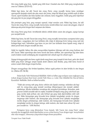Hai orang bodoh yang buta. Apakah yang lebih besar: Emaskah atau Bait Allah yang mengkuduskan
emas itu? (Matius 23:13-17)

Wahai bagi kamu, hai ahli Taurat dan orang Parisi, orang munafik, karena kamu membayar
sepersepuluh daripada selasih dan adas manis dan jintan, tetapi hal ikhwal yang terlebih wajib di dalam
Taurat, seperti keadilan dan belas kasihan dan setiawan, kamu tinggalkan. Inilah yang patut diperbuat
dan yang lain itu pun jangan ditinggalkan.

Hai pemimpin yang buta, yang menapis nyamuk, tetapi menelan unta. Wahai bagi kamu, hai ahli
Taurat dan orang Parisi, orang munafik, karena kamu membersihkan luar cawan dan pinggan, tetapi di
dalamnya ada penuh dengan hasil rampasan dan lobamu.

Hai orang Parisi yang buta!, bersihkanlah dahulu sebelah dalam cawan dan pinggan, supaya luarnya
pun menjadi bersih.

Wahai bagi kamu, hai ahli Taurat dan orang Parisi, orang munafik, karena kamu seumpama kubur yang
bersapu kapur, sungguhpun dari luar kelihatan elok, tetapi di dalamnya berisi tulang orang mati dan
berbagai-bagai najis. Sedemikian juga kamu ini pun dari luar kelihatan benar kepada orang, tetapi di
dalam penuh kamu dengan munafik dan dosa.

Sebab itu ingatlah, bahwa Aku akan menyuruhkan kepadamu beberapa nabi dan orang budiman dari
ahli Taurat. Maka separuhnya akan kamu bunuh dan kamu salibkan, dan separuhnya lagi akan kamu
sesah di dalam rumah sembahyang dan menghambat dari sebuah negeri ke sebuah negeri.

Supaya tertanggunglah atas kamu segala darah orang benar yang tumpah di atas bumi, yaitu dari darah
Habil yang benar sehingga sampai kepada darah Zakaria anak Barakia, yang telah kamu bunuh di
antara rumah Allah dengan tempat kurban.

Dengan sesungguhnya Aku berkata kepadamu, bahwa segala perkara ini akan berlaku ke atas bangsa
ini. (Matius 23: 34-36)

        Dalam hadis Nabi Muhammad Shallallahu ‘Alaihi wa Sallam, juga terdapat suatu ungkapan yang
terkait dengan keadaan Bani Israel, setelah Nabi Musa a.s. wafat. Dari Abdullah bin Mas'ud bahwa
Rasulullah Shallallahu ‘Alaihi wa Sallam bersabda,

        "Tidak ada seorang nabi yang diutus sebelum aku kepada umatnya, melainkan ada bagi
        nabi itu orang-orang yang menjadi muridnya (khawariyyun) dan menjadi sahabat-
        sahabatnya. Mereka melakukan sunnahnya dan mengikuti perintahnya. Kemudian, pada
        generasi setelah (sesudah nabi itu wafat), terjadilah (terdapat) orang yang suka bicara apa
        yang mereka tiada perbuat, dan suka berbuat apa yang tiada diperintahkan (oleh nabi
        itu). Maka barangsiapa yang berusaha keras (jahada) menghadapi mereka itu dengan
        tangannya ialah mukmin, dan barangsiapa yang berusaha keras (jahada) menghadapi
        mereka dengan perkataannya, ialah mukmin, dan barangsiapa berusaha keras (jahada)
        menghadapi mereka itu dengan hatinya, ialah mukmin, dan tiada iman sebesar biji sawi
        pun sesudah itu. " (HR Muslim)

         Peringatan keras yang dilontarkan Vesus kepada "ahli Taurat dan orang Parisi" cukup
menarik dan menggelitik untuk diperhatikan secara cermat karena Yesus dengan tegas "menyebutkan
sifat-sifat orangnya", khususnya yang terkait dengan drama penyaliban.

Ternyata Yesus Tidak Disalib                                                   Solihan Mahdum Cahyana
                                                   35
 