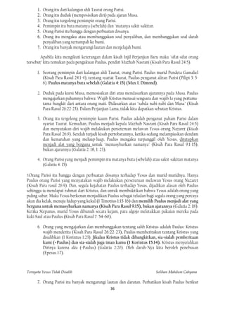 1. Orang itu dari kalangan ahli Taurat orang Parisi.
      2. Orang itu duduk (memposisikan diri) pada ajaran Musa.
      3. Orang itu tergolong pemimpin orang Parisi.
      4. Pemimpin itu buta matanya (sebelah) dan "matanya sakit-sakitan.
      5. Orang Parisi itu bangga dengan perbuatan dosanya.
      6. Orang itu mengaku atau membanggakan soal penyaliban, dan membanggakan soal darah
         penyaliban yang tertumpah ke bumi.
      7. Orang itu banyak mengarungi lautan dan menjelajah bumi.

        Apabila kita mengikuti keterangan dalam kisah Injil Perjanjian Baru maka "sifat-sifat orang
tersebut" kita temukan pada pengakuan Paulus, pendiri Mazhab Nasrani (Kisah Para Rasul 24:5).

      1. Seorang pemimpin dari kalangan ahli Taurat, orang Parisi. Paulus murid Pendeta Gamaliel
         (Kisah Para Rasul 24:1-4), tentang syariat Taurat, Paulus penganut aliran Parisi (Pilipi 3: 5-
         6). Paulus matanya buta sebelah (Galatia 4: 15) (Max I. Dimond).

      2. Duduk pada kursi Musa, memosisikan diri atau mendasarkan ajarannya pada Musa. Paulus
         mengajarkan pahamnya bahwa: Wajib Kristus merasai sengsara dan wajib Ia yang pertama-
         tama bangkit dari antara orang mati. Didasarkan atas "sabda nabi-nabi dan Musa" (Kisah
         Para Rasul 26:22-23). Dalam Perjanjian Lama, tidak kita dapatkan sebutan Kristus.

      3. Orang itu tergolong pemimpin kaum Parisi. Paulus adalah penganut paham Parisi dalam
         syariat Taurat. Kemudian, Paulus menjadi kepala Mazhab Nasrani (Kisah Para Rasul 24:5)
         dan menyatakan diri wajib melakukan perseteruan melawan Yesus orang Nazaret (Kisah
         Para Rasul 26:9). Setelah terjadi kisah pertobatannya, ketika sedang melampiaskan dendam
         dan kemarahan yang meluap-luap, Paulus mengaku terpanggil oleh Yesus, ditetapkan
         menjadi alat yang berguna untuk "memasyhurkan namanya" (Kisah Para Rasul 9:1-15),
         bukan ajarannya (Galatia 2: 18, 1: 23).

      4. Orang Parisi yang menjadi pemimpin itu matanya buta (sebelah) atau sakit-sakitan matanya
         (Galatia 4: 15).

5.Orang  Parisi itu bangga dengan perbuatan dosanya terhadap Yesus dan murid-muridnya. Hanya
Paulus orang Parisi yang menyatakan wajib melakukan perseteruan melawan Yesus orang Nazaret
(Kisah Para rasul 26:9). Dan, segala kejahatan Paulus terhadap Yesus, dijadikan alasan oleh Paulus
sehingga ia mendapat rahmat dari Kristus, dan untuk membuktikan bahwa Yesus adalah orang yang
paling sabar. Maka Yesus berkenan menjadikan Paulus sebagai teladan bagi segala orang yang percaya
akan dia kelak, menuju hidup yang kekal (1 Timotius 1:15-16) dan memilih Paulus menjadi alat yang
berguna untuk memasyhurkan namanya (Kisah Para Rasul 9:15), bukan ajarannya (Galatia 2: 18).
Ketika Stepanus, murid Yesus dibunuh secara kejam, para algojo meletakkan pakaian mereka pada
kaki Saul atau Paulus (Kisah Para Rasul 7: 54-60).

      6. Orang yang mengajarkan dan membanggakan tentang salib Kristus adalah Paulus: Kristus
         wajib menderita (Kisah Para Rasul 26:22-23), Paulus memberitakan tentang Kristus yang
         disalibkan (1 Korintus 1:23). Jikalau Kristus tidak dibangkitkan, sia-sialah pemberitaan
         kami (=Paulus) dan sia-sialah juga iman kamu (1 Korintus 15:14). Kristus menyerahkan
         Dirinya karena aku (=Paulus) (Galatia 2:20). Oleh darah-Nya kita beroleh penebusan
         (Epesus 1:7).



Ternyata Yesus Tidak Disalib                                                 Solihan Mahdum Cahyana

      7. Orang Parisi itu banyak mengarungi lautan dan daratan. Perhatikan kisah Paulus berikut
                                                 36
 