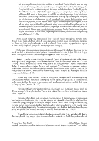 ini. Maka sangatlah malu aku ini, seolah-olah kami ini sudah lemah. Tetapi di dalam hal mana pun orang
         berani, (aku berkata dengan kebodohan), aku berani juga. Orang Ibranikah mereka itu? Demikian juga aku.
         Orang Israelkah mereka itu? Demikian juga aku. Keturunan Ibrahimkah mereka itu? Demikianlah juga aku.
         Pesuruh Kristuskah mereka itu? (aku berkata seperti orang yang sudah hilang aka!), aku ini lebih lagi: di dalam
         kelelahan terlebih banyak, di dalam penjara berlebih-lebih, disesah terlampau sangat, kerap kali di dalam
         bahaya maut. Daripada orang Yahudi lima kali aku menerima sesah, tiap-tiap kali empat puluh kurang satu,
         tiga kali aku dicemuk, sekali aku dirajam, tiga kali karam kapal. sehari semalam aku hanyut dilaut, banyak
         sekali di dalam perjalanan, di dalam beberapa bahaya sungai, di dalam beberapa bahaya orang kafir, di dalam
         beberapa bahaya negeri, di dalam beberapa bahaya di padang belantara, di dalam beberapa bahaya di laut, di
         dalam beberapa bahaya di antara saudara-saudara yang munafik, di dalam kelelahan dan kesusahan, kerap kali
         berjaga, kerap kali di dalam ouasa dengan kedinginan dan bertelanjang. Dan lagi (lain daripada segala perkara
         itu, yang tiada termasuk di dalam hal ini) yang menimpa aku setiap hari, yaitu susah akan hal segala sidang
         Jumat. (2 Korintus 11: 21-28)

       Paulus adalah orang yang tidak dikenal oleh Yesus dan Paulus tidak pernah bertemu muka
dengan Yesus. Itulah sebabnya, ketika di taman Getsemani, pasukan laskar Kepala Imam, orang tua-
tua, dan orang Parisi yang bersekongkol hendak membunuh Yesus, meminta supaya diberikan isyarat,
di antara orang banyak itu, yang mana Yesus yang hendak ditangkap.

     Paulus yang telah meminta surat mandat atau surat kuasa dari Kepala Imam dan orang tua-tua
untuk melakukan pembunuhan terhadap Yesus dan murid-muridnya. Dan, hal itu dilakukan dengan
penuh semangat oleh Paulus, sampai di negeri asing (Kisah Para Rasul 26:9-11).

      Karena begitu besarnya semangat dan gairah Paulus sebagai orang Parisi maka tatkala
mendapat kritik yang sangat keras dan tajam dari Yesus, Paulus sangat sakit hati (Matius
15:7-14). Yesus mengatakan bahwa orang Parisi itu orang munafik. Mereka menyembah
Tuhan dengan mulutnya, tetapi hatinya jauh daripada-Nya. Mereka mengajarkan hukum-
hukum akal manusia. Bukan barang yang masuk ke dalam mulut itu menajiskan orang, tetapi
yang keluar dari mulut. Maksudnya ‘ajaran orang Parisi’ Mereka itu pemimpm buta dan
orang buta (Matius 16:11-12).

       Wahai bagi kamu, hai ahli Taurat dan orang Parisi, orang munafik: Kamu mengelilingi
laut dan darat hendak membawa seorang saja masuk agama, tetapi apabila ia sudah masuk,
maka kamu jadikan dia anak isi neraka dua kali ganda daripada dirimu sendiri. Hai orang
bodoh yang buta (Matius 23: 13-17).

       Kamu membayar sepersepuluh daripada selasih dan adas manis dan jintan, tetapi hal
ikhwal yang terlebih wajib di dalam Taurat, seperti keadilan dan belas kasihan dan setiawan
kamu tinggalkan.

        Kamu membersihkan luar cawan dan pinggan, tetapi di dalamnya ada penuh dengan
hasil rampasan dan lobamu. Hai orang Parisi yang buta! Bersihkanlah dahulu sebelah dalam
cawan dan pinggan, supaya luarnya pun menjadi bersih. Karena kamu seumpama kubur yang
bersapu kapur, sungguhpun dari luar kelihatan elok, tetapi di dalamnya berisi tulang orang
mati dan berbagai-bagai najis. Demikian juga kamu ini pun dari luar kelihatan benar kepada
orang, tetapi di dalam penuh kamu dengan munafik dan dosa (Matius 23: 23-28)

       Seluruh keterangan, mulai dari silsilah Yesus sampai kritik Yesus terhadap ahli Taurat
dan orang Parisi, yang sangat tajam dan menimbulkan reaksi keras dari kalangan kaum Parisi,


Ternyata Yesus Tidak Disalib                                                             Solihan Mahdum Cahyana
menjadi bahan dan masukan dalam pembahasan mengenai "drama penyaliban Yesus" dalam
                                                         37
 