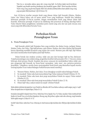 “Dan Isa a.s. merasakan adanya upaya dari orang-orang kafir. lsa berkata (pada murid-muridnya),
          "Siapakah yang hendak menolong (membantu) aku (membela) agama Allah?" Murid-muridnya berkata,
          "Kami orang-orang yang beriman kepada Allah. Dan saksikan (olehmu) bahwa kami adalah orang-orang
          yang taat pada Allah (muslimun)." (QS Ali Imran: 52)

     Ayat Al-Our'an tersebut menepis kisah yang dimuat dalam Injil Kanonik (Matius, Markus,
Lukas, dan Yahya) bahwa ada di antara murid Yesus yang berkhianat. Marilah kita buktikan
kebenaran petunjuk Al-Our'an tersebut, dengan memerhatikan kisah yang dimuat dalam Injil
Kanonik. Kebenaran petunjuk Al-Qur'an itu didukung oleh penemuan di bidang arkeologi bahwa
Yudas Iskariot bukan pengkhianat, melainkan justru murid yang setia dan taat pada rencana atau
siasat yang telah dibicarakan bersama Yesus.



                                       Perbedaan Kisah
                                      Penangkapan Yesus
A. Drama Penangkapan Yesus

      Injil Kanonik adalah Injil Perjanjian Baru yang terdaftar dan diakui Gereja, meliputi Matius,
Markus, Lukas, dan Yahya. Tiga Injil pertama, yaitu Matius, Markus, dan Lukas disebut Injil Sinoptik
karena dipandang memiliki kesamaan yang sejalan dan searah. Menurut para ahli Injil, Injil Matius
dan Lukas mendasarkan kisah Injilnya pada Injil Markus.

      Dalam bentuk dan struktur awalnya, tidak satu pun dari keempat Injil itu bisa ditelusuri.
Terjadi penyuntingan atau redaksi ulang, pengolahan kembali oleh penyadur (Th. C. Vriezen), selama
beberapa abad pertama Masehi. Kejadian dan proses semacam itu membuktikan bahwa tidak satu
pun pengarang Injil Kanonik itu benar-benar merupakan "saksi mata" atas peristiwa-peristiwa
penyaliban. Tampaknya, mereka hanya menyampaikan kisah-kisah yang dituturkan kepada mereka
tentang kejadian Yesus makan hidangan Paskah bersama murid-muridnya.

     1.    Menurut Matius, Markus, dan Lukas, Yesus ditangkap sesudah makan hidangan Paskah.
     2.    Ke manakah· Tuhan suka kami menyediakan bagi Tuhan makanan Paskah? (Matius 26: 17).
     3.    Ke manakah Tuhan suka kami akan pergi menyediakan Paskah itu supaya Tuhan makan?
           (Markus 14: 12).
     4.    Ke manakah Tuhan suka kami pergi menyediakan Paskah? (Lukas 22: 9).
     5.    Dalam Injil Yahya, makan malam itu terjadi "sebelum Paskah".

Maka dahulu (sebelum) daripada hari raya Paskah itu, diketahui oleh Yesus bahwa waktunya sudah sampai yang Ia "wajib"
keluar daripada dunia ini kepada Bapa. (Yahya 13: 1)

Kemudian datanglah la kepada Simon Petrus. Maka kata Petrus kepada-Nya: Ya Tuhan, masakan Tuhan membasuh kaki
hamba ini? Jawab Yesus serta berkata kepadanya: Barang yang Aku perbuat, engkau tiada tahu sekarang, tetapi kemudian
kelak engkau mengerti. (Yahya 13: 6-7)

Setelah Yudas keluar, maka kata Yesus: Sekarang ini Anak manusia dipermuliakan dan Allah pun dipermuliakan di dalam
Dia.



Ternyata Yesus Tidak Disalib                                                            Solihan Mahdum Cahyana

                                                         40
 