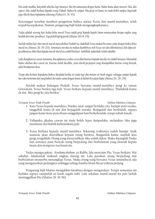 Hai anak-anakku, hanyalah seketika lagi lamanya Aku bersamasama dengan kamu. Maka kamu akan mencari Aku, dan
seperti Aku sudah berkata kepada orang Yahudi: Bahwa ke tempat Aku pergi ini kamu ini tiada boleh sampai, begitulah
juga Aku berkata kepadamu sekarang. (Yahya 13: 31-33)

Keterangan tersebut memberi pengertian bahwa antara Yesus dan murid-muridnya, telah
terjadi kesepakatan. Namun, pengarang Injil tidak mengungkapkannya.

Yudas adalah seorang dari kedua belas murid Yesus sudah pergi kepada kepala Imam menanyakan berapa ongkos yang
hendak diterima: Jawabnya: Tiga puluh keping perak. (Matius 26:14-15)

Setelah malam hari dan murid-murid menyediakan Paskah itu, duduklah Yesus makan bersama-sama dengan kedua belas
murid itu. (Matius 26: 19-20). Sementara mereka itu makan diambilnya oieh Yesus rati dan diberkatinya, lalu dipeca.h-
pecahkannya, diberikan kepada murid-murid itu sambil berkata: Ambillah, makanlah, inilah tubuhku.

Lalu diangkatnya cawan minuman, diucapkannya syukur serta diberkatinya kepada mereka itu sambil katanya: Minumlah
kamu sekalian dari cawan itu. Karena inilah darahku, yaitu darah perjanjian yang ditumpahkan karena orang banyak,
jalan keampunan dosa.

Tetapi aku berkata kepadamu bahwa daripada ketika ini tiada lagi aku minum air buah anggur sehingga sampai kepada
hari aku meminum dia yang baharu bersama-sama dengan kamu di dalam Kerajaan Bapa. (Matius 26: 26-29)

       Setelah makan hidangan Paskah, Yesus bersama murid-muridnya pergi ke taman
Getsemani. Yesus berdoa tiga kali. Yesus berkata kepada murid-muridnya, "Duduklah kamu
di sini. Aku pergi ke situ berdoa."


Ternyata Yesus Tidak Disalib                                                            Solihan Mahdum Cahyana
       1. Kata Yesus kepada muridnya: Hatiku amat sangat berduka cita, hampir mati rasaku,
          tinggallah kamu di sini dan berjagalah sertaku. Berjagalah dan berdoalah, supaya
          jangan kamu kena pencobaan sungguhpun hati berkehendak, tetapi tubuh lemah.

       2. YaBapaku, jikalau cawan ini tiada boleh lepas daripadaku, melainkan Aku juga
          meminum dia biarlah kehendakmu jadi.

       3. Yesus berkata kepada murid-muridnya: Sekarang waktunya sudah hampir Anak
          manusia akan diserahkan kepada orang berdosa. Bangunlah kamu, marilah kita
          pergi, tengoklah: Orang yang menyerahkan Aku sudah dekat. Maka datanglah Yudas
          dan sertanya amat banyak orang berpedang dan berbelantan yang disuruh kepala
          imam dan orang tua-tua kaum itu.

     Yudas mengucapkan: 'Assalamu'alaikum, ya Rabbi, lalu mencium Dia. Yesus berkata: Hai
sahabat, lakukanlah maksud engkau datang ini. Lalu pasukan orang berpedang dan
berbelantan menyerbu menangkap Yesus. Maka orang yang bersama Yesus (muridnya) ada
yang mengayunkan pedangnya sehingga telinga hamba Imam Besar terkena pedang.

      Pengarang Injil Matius mengakhiri kisahnya dengan mengatakan: Tetapi semuanya ini
berlaku supaya sampailah isi kitab segala nabi: Lalu sekalian murid-murid itu pun larilah
meninggalkan Dia (Matius 26: 36-56).




Ternyata Yesus Tidak Disalib                                                            Solihan Mahdum Cahyana
                                                         41
 