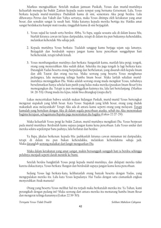 Markus mengisahkan: Setelah makan jamuan Paskah, Yesus dan murid-muridnya
keluarlah menuju ke bukit Zaitun kepada suatu tempat yang bernama Getsemani. Lalu, Yesus
berkata kepada murid-muridnya: Duduklah kamu di sini, sementara Aku pergi berdoa. Lalu
dibawanya Petrus dan Yakub dan Yahya sertanya, maka Yesus ditimpa oleh ketakutan yang amat
besar, dan semakin sangat Ia susah hati. Maka katanya kepada mereka bertiga itu: Hatiku amat
sangat berdukacita hampir mati rasaku, tinggallah kamu di sini berjagalah.

      1. Yesus sujud ke tanah serta berdoa: Abba, Ya Sapa, segala sesuatu ada di dalam kuasa-Mu,
         biarlah kiranya cawan ini lepas daripadaku, tetapi di dalam itu pun bukannya kehendakku,
         melainkan kehendak-Mu sahaja jadi.

      2. Kepada muridnya Yesus berkata: Tiadalah sanggup kamu berjaga sejam saja lamanya.
         Berjagalah dan berdoalah supaya jangan kamu kena pencobaan sungguhpun hati
         berkehendak, tetapi tubuh lemah.

      3. Yesus membangunkan muridnya dan berkata: Sangunlah kamu, marilah kita pergi, tengok,
         orang yang menyerahkan Aku sudah dekat. Seketika itu juga tengah la lagi berkata-kata:
         Datanglah Yudas beserta orang berpedang dan berbelantan, yang disuruh oleh kepala Imam
         dan ahli Taurat dan orang tua-tua. Maka seorang yang beserta Yesus menghunus
         pedangnya, lalu memarang telinga hamba Imam besar. Maka larilah sekalian murid-
         muridnya meninggalkan Dia. Maka adalah seorang-orang muda mengikut Yesus, tubuhnya
         berselimutkan hanya sehelai kain putih yang halus maka mereka (pasukan Imam Besar?) itu
         memegangkan dia. Tetapi ia pun meninggalkan kainnya itu, lalu lari bertelanjang. (Markus
         14: 26-53). Orang muda itu lepas, tidak bisa ditangkap (siapa dia?).

     Lukas menceritakan bahwa setelah makan hidangan Paskah, murid-murid Yesus bertengkar
mengenai siapakah yang lebih besar. Kata Yesus: Siapakah yang lebih besar, orang yang duduk
makankah atau melayanikah? Tetapi Aku ada di antara kamu seperti orang yang melayani. Tetapi
kamulah yang bertekun dengan Aku di dalam segala pencobaan atasku. sebab itu Aku menentukan
bagimu kerajaan, sebagaimana Bapaku juga menentukan dia bagiku (Lukas 22:27-29).

     Maka keluarlah Yesus pergi ke bukit Zaitun, murid-muridnya mengikuti Dia. Yesus berpesan
pada murid-muridnya: Berdoalah kamu supaya jangan kamu kena pencobaan. Lalu Yesus undur dari
mereka sekira sepelempar batu jauhnya, lalu berlutut dan berdoa:

      Ya Bapa, jikalau berkenan: kepada-Mu: jauhkanlah kiranya cawan minuman ini daripadaku,
tetapi di dalam itu pun bukan kehendakku, melainkan kehendakmu sahaja jadi.
Maka datanglah seorang malaikat dari langit menguatkan Dia.

      Maka dalam ketakutan yang amat sangat, makin bersungguh-sungguh hati ia berdoa sehingga
peluhnya menjadi seperti darah menitik ke bumi.

      Setelah berdoa bangkitlah Yesus pergi kepada murid-muridnya, dan didapati mereka tidur
karena dukacitanya. Yesus berkata: Bangun dan berdoalah supaya jangan kamu kena pencobaan.

     Sedang Yesus lagi berkata-kata, kelihatanlah orang banyak beserta dengan Yudas, yang
mengepalakan mereka itu. Lalu kata Yesus kepadanya: Hai Yudas dengan satu ciumankah engkau
menyerahkan Anak manusia?

      Orang yang beserta Yesus melihat hal itu terjadi maka berkatalah mereka itu: Ya Tuhan, kami
perangikah dengan pedang ini? Maka seorang dari antara mereka itu memarang hamba Imam Besar
dan mengerat telinga kanannya (Lukas 22:39-50).

Ternyata Yesus Tidak Disalib                                             Solihan Mahdum Cahyana
                                               42
 