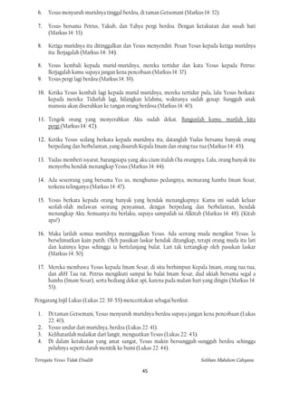 6.   Yesus menyuruh muridnya tinggal berdoa, di taman Getsemani (Markus 14: 32).

 7.   Yesus bersama Petrus, Yakub, dan Yahya pergi berdoa. Dengan ketakutan dan susah hati
      (Markus 14: 33).

 8.   Ketiga muridnya itu ditinggalkan dan Yesus menyendiri. Pesan Yesus kepada ketiga muridnya
      itu: Berjagalah (Markus 14: 34).

 8.   Yesus kembali kepada murid-muridnya, mereka tertidur dan kata Yesus kepada Petrus:
      Berjagalah kamu supaya jangan kena pencobaan (Markus 14: 37).
 9.   Yesus pergi lagi berdoa (Markus 14: 39).

 10. Ketika Yesus kembali lagi kepada murid-muridnya, mereka tertidur pula, lalu Yesus berkata'
     kepada mereka: Tidurlah lagi, hilangkan lelahmu, waktunya sudah genap. Sungguh anak
     manusia akan diserahkan ke tangan orang berdosa (Markus 14: 40).

 11. Tengok orang yang menyerahkan Aku sudah dekat. Bangunlah kamu. marilah kita
     pergi (Markus 14: 42).

 12. Ketika Yesus sedang berkata kepada muridnya itu, datanglah Yudas bersama banyak orang
     berpedang dan berbelantan, yang disuruh Kepala Imam dan orang tua-tua (Markus 14: 43).

 13. Yudas memberi isyarat, barangsiapa yang aku cium itulah Oia orangnya. Lalu, orang banyak itu
     menyerbu hendak menangkap Yesus (Markus 14: 44).

 14. Ada seseorang yang bersama Yes us, menghunus pedangnya, memarang hamba Imam Sesar,
     terkena telinganya (Markus 14: 47).

 15. Yesus berkata kepada orang banyak yang hendak menangkapnya: Kamu ini sudah keluar
     seolah-olah melawan seorang penyamun, dengan berpedang dan berbelantan, hendak
     menangkap Aku. Semuanya itu berlaku, supaya sampailah isi Alkitab (Markus 14: 48). (Kitab
     apa?)

 16. Maka larilah semua muridnya meninggalkan Yesus. Ada seorang muda mengikut Yesus. la
     berselimutkan kain putih. Oleh pasukan laskar hendak ditangkap, tetapi orang muda itu lari
     dan kainnya lepas sehingga ia bertelanjang bulat. Lari tak tertangkap oleh pasukan laskar
     (Markus 14: 50).

 17. Mereka membawa Yesus kepada Imam Sesar, di situ berhimpun Kepala Imam, orang tua-tua,
     dan ahH Tau rat. Petrus mengikuti sampai ke balai Imam Sesar, dud ukiah bersama segal a
     hamba (Imam Sesar), serta bediang dekat api, karena pada malam hari yang dingin (Markus 14:
     53).

Pengarang Injil Lukas (Lukas 22: 39-53) menceritakan sebagai berikut.

 1.   Di taman Getsemani, Yesus menyuruh muridnya berdoa supaya jangan kena pencobaan (Lukas
      22: 40).
 2.   Yesus undur dari muridnya, berdoa (Lukas 22: 41).
 3.   Kelihatanlah malaikat dari langit, menguatkan Yesus (Lukas 22: 43).
 4.   Di dalam ketakutan yang amat sangat, Yesus makin bersungguh-sungguh berdoa sehingga
      peluhnya seperti darah menitik ke bumi (Lukas 22: 44).

Ternyata Yesus Tidak Disalib                                            Solihan Mahdum Cahyana

                                                45
 