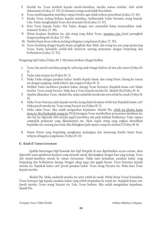 5.    Setelah itu, Yesus kembali kepada murid-muridnya, mereka semua tertidur, oleh sebab
       dukacitanya (Lukas 22: 45). (Umumnya orang susah tidak bisa tidur).
 6.    Yesus membangunkan muridnya supaya berdoa agar tidak terkena pencobaan (Lukas 22: 46).
 7.    Ketika Yesus sedang berkata kepada muridnya, kelihatanlah Yudas bersama orang banyak.
       Lalu, Yudas menghampiri Yesus dan mencium Oia (Lukas 22: 47).
  8.   Kata Yesus kepada Yudas: Hai Yudas, dengan satu ciumanlah kamu menyerahkan anak-
       manusia? (Lukas 22: 48).
 9.    Dalam keadaan demikian itu, ada orang yang dekat Yesus, meminta izin: Kami parangkah
       dengan pedang ini? (Lukas 22: 49).
 10.   Hamba Imam Sesar terkena pedang telinganya yang kanan (Lukas 22: 50).
 11.   Yesus berdialog dengan Kepala Imam, penghulu Bait Allah, dan orang tua-tua yang menyerang
       Yesus: Kamu keluarlah seolah-olah melawan seorang penyamun dengan berpedang dan
       berbelantan (Lukas 22: 52).

Pengarang Injil Yahya (Yahya 18: 1-11) menceritakan sebagai berikut.

 1.    Yesus dan murid-muridnya pergi ke seberang anak Sungai Kidron, di situ ada taman (Yahya 18:
       1).
 2.    Yudas tahu tempat itu (Yahya 18: 2).
 3.    Maka Yudas dengan pasukan laskar, hamba Kepala Imam, dan orang Parisi, datang ke taman
       itu dengan tanglung, suluh (obor), dan senjata (Yahya 18: 3).
 4.    Melihat Yudas membawa pasukan laskar, datang; Yesus bertanya: Siapakah kamu cari? Sahut
       mereka: Yesus orang Nazaret. Maka kat a Yesus kepada mereka i1u: Akulah Oia (Yahya 18: 4).
 5.    Apabila dikatakan Yasus, Akulah Dia, maka undurlah mereka itu serta rebah ke tanah (Yahya 18:
       6).
 6.    Maka Yesus bertanya pula kepada mereka (yang dalam keadaan rebah itu) Siapakah kamu cari?
       Maka jawab mereka itu: Yesus orang Nazaret itu (Yahya 18: 7).
 7.    Maka sahut Yesus: Aku sudah mengatakan kepadamu: Akulah Dia, sebab itu jikalau kamu
       mencari Aku biarkanlah orang ini .PM.Ql (mengapa Yesus memberikan persyaratan demikian itu,
       dan hal itu dipenuhi oleh mereka juga?) Jawabnya ada pada kalimat berikutnya: Yaitu supaya
       sampailah perkataan yang dikatakannya itu: Akan segala orang yang engkau diserahkan
       kepadaku itu, seorang pun tiada Aku hilangkan (jadi supaya orang itu selamat?) (Yahya 18: 8).

 8.    Simon Petrus yang berpedang menghunus pedangnya dan memarang hamba Imam Sesar,
       terkena telinganya yang kanan. (Yahya 18: 10)

C. Kisah di Taman Getsemani

        Apabila keterangan Injil Kanonik dan Injil Sinoptik di atas diperhatikan secara cermat, akan
diperoleh suatu gambaran keadaan yang menarik untuk direnungkan dengan hati yang tenang. Yesus
dan murid-muridnya masuk ke taman Getsemani. Tidak lama kemudian, pasukan laskar yang
berpedang dan berbelantan datang. Dengan sikap tegar dan gagah berani, Yesus bertanya kepada
mereka itu: Siapakah kamu cari? Jawab pasukan laskar: Yesus orang Nazaret itu. Maka kata Yesus
kepada mereka:

        Akulah Dia. Maka undurlah mereka itu serta roboh ke tanah. Hebat benar Yesus! Kemudian,
Yesus bertanya lagi kepada pasukan laskar yang roboh berjatuhan ke tanah itu: Siapakah kamu cari.
Jawab mereka: Yesus orang Nazaret itu. Lalu, Yesus berkata: Aku sudah mengatakan kepadamu,
akulah Dia.



Ternyata Yesus Tidak Disalib                                               Solihan Mahdum Cahyana
                                                 46
 