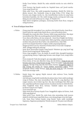 : Ketika Yesus berkata: Akulah Dia, maka undurlah mereka itu serta roboh ke
                     tanah.
                   : Yesus bertanya lagi kepada mereka itu: Siapakah kamu cari? Jawab mereka:
                     Yesus orang Nazaret itu.
                   : Maka sahut Yesus, Aku sudah mengatakan kepadamu, Akulah Dia. Sebab itu,
                     jikalau mencari Aku, biarkanlah orang ini pergi (Yahya 17:12). Selagi Aku
                     bersama-sama dengan mereka itu, Aku memeliharakan mereka itu yang Kamu
                     karuniakan kepadaku, dan Aku sudah menjaga mereka seorang pun tiada yang
                     hilang, kecuali anak-kebinasaan itu. (Ingat, Al-Maidah: 117.)
                   : Maka Simon menghunus pedangnya, memarang hamba Imam Besar, mengerat
                     telinga kanannya.

   4. Yesus di hadapan Imam Besar

      a. Matius    : Orang yang telah menangkap Yesus, membawa Dia kepada Kayafas, Imam Besar.
                   : Kepala Imam dan segala orang Majelis Bicara, mencari kesaksian dusta.
                   : Datanglah dua orang saksi dusta: Katanya: Inilah orang yang berkata: Aku dapat
                     meruntuhkan Bait Allah, dan membangunkan kembali dalam tiga hari.
                   : Yesus diam seribu bahasa, tak mau menjawab. : Imam Besar bangkit dan berkata:
                     Aku minta kamu (Yesus) bersumpah demi Allah yang hidup, yang menyuruh aku
                     memberi tahu pada Imam Besar bahwa: aku adalah Kristus, Anak Allah.
                   : Jawab Yesus kepada Imam Besar: Engkau sendiri yang mengatakannya.
                   : Dengan jawaban Yesus itu, Imam Besar berkata bahwa Yesus telah "menghujat
                     Allah" sehingga tidak perlu saksi lagi.
                   : Imam Besar menawarkan kepada orang banyak: Hukuman apa yang layak bagi
                     Dia itu? Jawab orang banyak: Hukum mati!
                   : Petrus yang mengikut Yesus, dia duduk di serambi balai, datanglah kepadanya
                     seorang dayang, katanya: Engkau juga bersama-sama dengan Yesus, orang Galilea
                     itu?
                   : Petrus menjawab: Tiada aku mengerti, apa yang engkau katakan.
                   : Petrus keluar, di luar pun diketahui orang, dan dia berkata: Orang ini pun ada
                     bersama-sama Yesus, orang Nazaret itu juga. Petrus bersangkal: Tiada aku kenai
                     orang itu. Ada lagi orang yang tahu akan Petrus, katanya: Sungguhlah engkau ini
                     juga seorang dari mereka itu. Karena lidahmu menyatakan engkau. Petrus
                     mengutuki dirinya sambi! berucap: Tiada aku kenal orang itu. Lalu, keluarlah
                     Petrus dan menangis sedih.

      b. Markus : Kepala Imam dan segenap Majelis mencari saksi melawan Yesus, hendak
                  membunuh Dia.
                : Ada beberapa orang berdiri memberikan kesaksian dusta: Kami sudah mendengar
                  orang ini berkata: Aku akan meruntuhkan Bait Allah ini, yang diperbuat oleh
                  tangan manusia, dan di dalam tiga hari, Aku akan membangun Bait Allah yang
                  lain, yang bukan perbuatan tangan manusia. Kesaksian mereka itu tidak diterima.
                : Maka bangkitlah Imam Besar, bertanya: Tiadakah engkau mau menyaut
                  kesaksian orang ini atas Engkau.
                : Yesus tetap diam saja.
                : Maka Imam Besar bertanya kepada Yesus: Sungguhkah engkau ini Kristus, Anak
                  Allah yang dipuji itu?
                : Maka jawab Yesus: Akulah Dia, maka kamu akan memandang Anak manusia
                  duduk di sebelah kanan yang Maha Kuasa, serta datang dengan awan dari langit.
                : Lalu, Imam Besar berkata kepada orang banyak: Kamu sudah mendengar
                  hujatannya. Bagaimana pendapatmu? Mereka menjawab: Dia patut mati dibunuh.

Ternyata Yesus Tidak Disalib                                               Solihan Mahdum Cahyana
                                                49
 