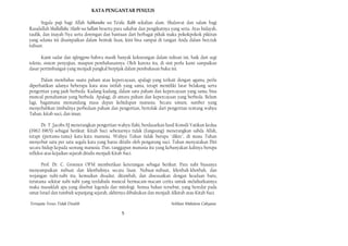 KATA PENGANTAR PENULlS

       Segala puji bagi Allah Subhanahu wa Ta’ala, Rabb sekalian alam. Shalawat dan salam bagi
Rasulullah Shallallahu ‘Alaihi wa Sallam beserta para sahabat dan pengikutnya yang setia. Atas hidayah,
taufik, dan inayah-Nya serta dorongan dan bantuan dari berbagai pihak maka pokokpokok pikiran
yang selama ini disampaikan dalam bentuk lisan, kini bisa sampai di tangan Anda dalam ben.tuk
tulisan.

      Kami sadar dan nglenggono bahwa masih banyak kekurangan dalam tulisan ini, baik dari segi
teknis, sistem penyajian, maupun pembahasannya. Oleh karena itu, di sini perlu kami sampaikan
dasar pertimbangan yang menjadi pangkal berpijak dalam pembahasan buku ini.

      Dalam membahas suatu paham atau kepercayaan, apalagi yang terkait dengan agama, perlu
diperhatikan adanya beberapa kata atau istilah yang sama, tetapi memiliki latar belakang serta
pengertian yang jauh berbeda. Kadang-kadang, dalam satu paham dan kepercayaan yang sama, bisa
muncul pemahaman yang berbeda. Apalagi, di antara paham dan kepercayaan yang berbeda. Belum
lagi, bagaimana memandang masa depan kehidupan manusia. Secara umum, sumber yang
menyebabkan timbulnya perbedaan paham dan pengertian, bertolak dari pengertian tentang wahyu
Tuhan, kitab suci, dan iman.

       Dr. T. Jacobs SJ menerangkan pengertian wahyu Ilahi, berdasarkan hasil Konsili Vatikan kedua
(1962-1965) sebagai berikut: Kitab Suci sebenarnya tidak (Iangsung) menerangkan sabda Allah,
tetapi (pertama-tama) kata-kata manusia. Wahyu Tuhan tidak berupa "dikte", di mana Tuhan
menyebut satu per satu segala kata yang harus ditulis oleh pengarang suci. Tuhan menyatakan Diri
secara hidup kepada seorang manusia. Dan, tanggapan manusia itu yang kebanyakan kalinya berupa
refleksi atas kejadian sejarah ditulis menjadi Kitab Suci.

      Prof. Dr. C. Groenen OFM memberikan keterangan sebagai berikut: Para nabi biasanya
menyampaikan nubuat dan khotbahnya secara lisan. Nubuat-nubuat, khotbah-khotbah, dan
wejangan nabi-nabi itu, kemudian disadur, ditambah, dan disesuaikan dengan keadaan baru,
terutama sekitar nabi-nabi yang terdahulu muncul bermacam-macam cerita untuk meluhurkannya
maka masuklah apa yang disebut legenda dan mitologi. Semua bahan tersebut, yang beredar pada
umat Israel dan tumbuh sepanjang sejarah, akhirnya dibukukan dan menjadi Alkitab atau Kitab Suci.

Ternyata Yesus Tidak Disalib                                                  Solihan Mahdum Cahyana

                                                  5
 