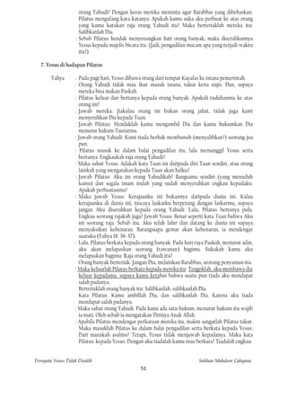 orang Yahudi? Dengan keras mereka meminta agar Barabbas yang dibebaskan.
                     Pilatus mengulang kata-katanya: Apakah kamu suka aku perbuat ke atas orang
                     yang kamu katakan raja orang Yahudi itu? Maka berteriaklah mereka itu:
                     Salibkanlah Dia.
                   : Sebab Pilatus hendak menyenangkan hati orang banyak, maka diserahkannya
                     Yesus kepada majelis bicara itu. (Jadi, pengadilan macam apa yang terjadi waktu
                     itu?)

   7. Yesus di hadapan Pilatus

        Yahya      : Pada pagi hari, Yesus dibawa orang dari tempat Kayafas ke istana pemerintah.
                   : Orang Yahudi tidak mau ikut masuk istana, takut kena najis. Dan, supaya
                     mereka bisa makan Paskah.
                   : Pilatus keluar dan bertanya kepada orang banyak: Apakah tuduhanmu ke atas
                     orang ini?
                   : Jawab mereka: Jiakalau orang ini bukan orang jahat, tidak juga kami
                     menyerahkan Dia kepada Tuan.
                   : Jawab Pilatus: Hendaklah kamu mengambil Dia dan kamu hukumkan Dia
                     menurut hukum Tauratmu.
                   : Jawab orang Yahudi: Kami tiada berhak membunuh (menyalibkan?) seorang jua
                     pun.
                   : Pilatus masuk ke dalam balai pengadilan itu, lalu memanggil Yesus serta
                     bertanya: Engkaukah raja orang Yahudi?
                   : Maka sahut Yesus: Adakah kata Tuan ini daripada diri Tuan sendiri, atau orang
                     lainkah yang mengatakan kepada Tuan akan halku?
                   : Jawab Pilatus: Aku ini orang Yahudikah? Bangsamu sendiri (yang menuduh
                     kamu) dan segala imam itulah yang sudah menyerahkan engkau kepadaku.
                     Apakah perbuatanmu?
                   : Maka jawab Yesus: Kerajaanku ini bukannya daripada dunia ini. Kalau
                     kerajaanku di dunia ini, niscaya laskarku berperang dengan laskarmu, supaya
                     jangan Aku diserahkan kepada orang Yahudi. Lalu, Pilatus bertanya pula:
                     Engkau seorang rajakah juga? Jawab Yesus: Benar seperti kata Tuan bahwa Aku
                     ini seorang raja. Sebab itu, Aku telah lahir dan datang ke dunia ini supaya
                     menyaksikan kebenaran. Barangsiapa gemar akan kebenaran, ia mendengar
                     suaraku (Yahya 18: 36-37).
                   : Lalu, Pilatus berkata kepada orang banyak: Pada hari raya Paskah, menurut adat,
                     aku akan melapaskan seorang (tawanan) bagimu. Sukakah kamu aku
                     melapaskan bagimu: Raja orang Yahudi itu?
                     Orang banyak berteriak: Jangan Dia, melainkan Barabbas, seorang penyamun itu.
                   : Maka keluarlah Pilatus berkata kepada mereka itu: Tengoklah. aku membawa dia
                     keluar kepadamu. supaya kamu ketahui bahwa suatu pun tiada aku mendapat
                     salah padanya.
                     Berteriaklah orang banyak itu: Salibkanlah, salibkanlah Dia.
                     Kata Pilatus: Kamu ambillah Dia, dan salibkanlah Dia. Karena aku tiada
                     mendapat salah padanya.
                   : Maka sahut orang Yahudi: Pada kami ada satu hukum, menurut hukum itu wajib
                     ia mati. Oleh sebab ia mengatakan Dirinya Anak Allah.
                   : Apabila Pilatus mendengar perkataan mereka itu, makin sangatlah Pilatus takut.
                     Maka masuklah Pilatus ke dalam balai pengadilan serta berkata kepada Yesus:
                     Dari manakah asalmu? Tetapi, Yesus tidak menjawab kepadanya. Maka kata
                     Pilatus· kepada Yesus: Dengan aku tiadalah kamu mau berkata? Tiadalah engkau


Ternyata Yesus Tidak Disalib                                               Solihan Mahdum Cahyana
                                                51
 