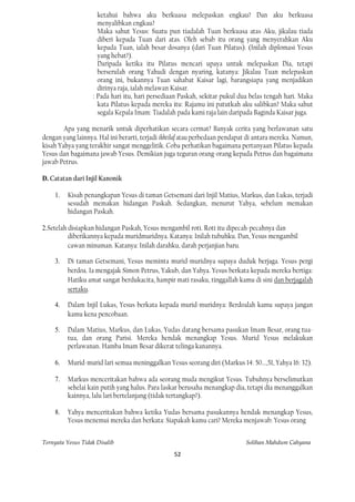 ketahui bahwa aku berkuasa melepaskan engkau? Dan aku berkuasa
                     menyalibkan engkau?
                     Maka sahut Yesus: Suatu pun tiadalah Tuan berkuasa atas Aku, jikalau tiada
                     diberi kepada Tuan dari atas. Oleh sebab itu orang yang menyerahkan Aku
                     kepada Tuan, ialah besar dosanya (dari Tuan Pilatus). (Inilah diplomasi Yesus
                     yang hebat?).
                     Daripada ketika itu Pilatus mencari upaya untuk melepaskan Dia, tetapi
                     berserulah orang Yahudi dengan nyaring, katanya: Jikalau Tuan melepaskan
                     orang ini, bukannya Tuan sahabat Kaisar lagi, barangsiapa yang menjadikan
                     dirinya raja, ialah melawan Kaisar.
                   : Pada hari itu, hari persediaan Paskah, sekitar pukul dua belas tengah hari. Maka
                     kata Pilatus kepada mereka itu: Rajamu ini patutkah aku salibkan? Maka sahut
                     segala Kepala Imam: Tiadalah pada kami raja lain daripada Baginda Kaisar juga.

        Apa yang menarik untuk diperhatikan secara cermat? Banyak cerita yang berlawanan satu
dengan yang lainnya. Hal ini berarti, terjadi ikhtilaf atau perbedaan pendapat di antara mereka. Namun,
kisah Yahya yang terakhir sangat menggelitik. Coba perhatikan bagaimana pertanyaan Pilatus kepada
Yesus dan bagaimana jawab Yesus. Demikian juga teguran orang-orang kepada Petrus dan bagaimana
jawab Petrus.

D. Catatan dari Injil Kanonik

    1.   Kisah penangkapan Yesus di taman Getsemani dari Injil Matius, Markus, dan Lukas, terjadi
         sesudah memakan hidangan Paskah. Sedangkan, menurut Yahya, sebelum memakan
         hidangan Paskah.

2.Setelah disiapkan hidangan Paskah, Yesus mengambil roti. Roti itu dipecah-pecahnya dan
          diberikannya kepada muridmuridnya. Katanya: Inilah tubuhku. Dan, Yesus mengambil
          cawan minuman. Katanya: Inilah darahku, darah perjanjian baru.

    3.   Di taman Getsemani, Yesus meminta murid-muridnya supaya duduk berjaga. Yesus pergi
         berdoa. Ia mengajak Simon Petrus, Yakub, dan Yahya. Yesus berkata kepada mereka bertiga:
         Hatiku amat sangat berdukacita, hampir mati rasaku, tinggallah kamu di sini dan berjagalah
         sertaku.

    4.   Dalam Injil Lukas, Yesus berkata kepada murid-muridnya: Berdoalah kamu supaya jangan
         kamu kena pencobaan.

    5.   Dalam Matius, Markus, dan Lukas, Yudas datang bersama pasukan Imam Besar, orang tua-
         tua, dan orang Parisi. Mereka hendak menangkap Yesus. Murid Yesus melakukan
         perlawanan. Hamba Imam Besar dikerat telinga kanannya.

    6.   Murid-murid lari semua meninggalkan Yesus seorang diri (Markus 14: 50...,51, Yahya 16: 32).

    7.   Markus menceritakan bahwa ada seorang muda mengikut Yesus. Tubuhnya berselimutkan
         sehelai kain putih yang halus. Para laskar berusaha menangkap dia, tetapi dia menanggalkan
         kainnya, lalu lari bertelanjang (tidak tertangkap?).

    8.   Yahya menceritakan bahwa ketika Yudas bersama pasukannya hendak menangkap Yesus,
         Yesus menemui mereka dan berkata: Siapakah kamu cari? Mereka menjawab: Yesus orang


Ternyata Yesus Tidak Disalib                                                 Solihan Mahdum Cahyana

                                                  52
 
