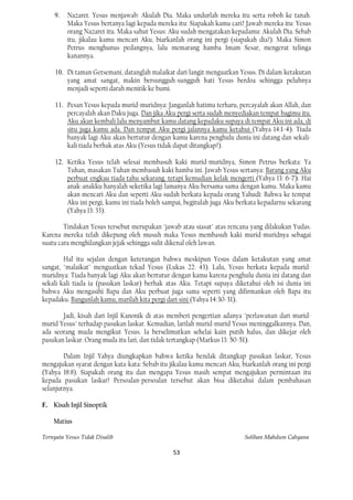 9.   Nazaret. Yesus menjawab: Akulah Dia. Maka undurlah mereka itu serta roboh ke tanah.
         Maka Yesus bertanya lagi kepada mereka itu: Siapakah kamu cari? Jawab mereka itu: Yesus
         orang Nazaret itu. Maka sahut Yesus: Aku sudah mengatakan kepadamu: Akulah Dia. Sebab
         itu, jikalau kamu mencari Aku, biarkanlah orang ini pergi (siapakah dia?). Maka Simon
         Petrus menghunus pedangnya, lalu memarang hamba Imam Sesar, mengerat telinga
         kanannya.

     10. Di taman Getsemani, datanglah malaikat dari langit menguatkan Yesus. Di dalam ketakutan
         yang amat sangat, makin bersungguh-sungguh hati Yesus berdoa sehingga peluhnya
         menjadi seperti darah menitik ke bumi.

     11. Pesan Yesus kepada murid-muridnya: Janganlah hatimu terharu, percayalah akan Allah, dan
         percayalah akan Daku juga. Dan jika Aku pergi serta sudah menyediakan tempat bagimu itu.
         Aku akan kembali lalu menyambut kamu datang kepadaku supaya di tempat Aku ini ada, di
         situ juga kamu ada. Dan tempat Aku pergi jalannya kamu ketahui (Yahya 14:1-4). Tiada
         banyak lagi Aku akan bertutur dengan kamu karena penghulu dunia ini datang dan sekali-
         kali tiada berhak atas Aku (Yesus tidak dapat ditangkap?).

     12. Ketika Yesus telah selesai membasuh kaki murid-muridnya, Simon Petrus berkata: Ya
         Tuhan, masakan Tuhan membasuh kaki hamba ini. Jawab Yesus sertanya: Barang yang Aku
         perbuat engkau tiada tahu sekarang. tetapi kemudian kelak mengerti (Yahya 13: 6-7). Hai
         anak-anakku hanyalah seketika lagi lamanya Aku bersama-sama dengan kamu. Maka kamu
         akan mencari Aku dan seperti Aku sudah berkata kepada orang Yahudi: Bahwa ke tempat
         Aku ini pergi, kamu ini tiada boleh sampai, begitulah juga Aku berkata kepadarnu sekarang
         (Yahya 13: 33).

        Tindakan Yesus tersebut merupakan "jawab atau siasat" atas rencana yang dilakukan Yudas.
Karena mereka telah dikepung oleh musuh maka Yesus membasuh kaki murid-muridnya sebagai
suatu cara menghilangkan jejak sehingga sulit dikenal oleh lawan.

        Hal itu sejalan dengan keterangan bahwa meskipun Yesus dalam ketakutan yang amat
sangat, "malaikat" menguatkan tekad Yesus (Lukas 22: 43). Lalu, Yesus berkata kepada murid-
muridnya: Tiada banyak lagi Aku akan bertutur dengan kamu karena penghulu dunia ini datang dan
sekali-kali tiada ia (pasukan laskar) berhak atas Aku. Tetapi supaya diketahui oleh isi dunia ini
bahwa Aku mengasihi Bapa dan Aku perbuat juga sama seperti yang difirmankan oleh Bapa itu
kepadaku. Bangunlah kamu, marilah kita pergi dari sini (Yahya 14:30-31).

       Jadi, kisah dari Injil Kanonik di atas memberi pengertian adanya "perlawanan dari murid-
murid Yesus" terhadap pasukan laskar. Kemudian, larilah murid-murid Yesus meninggalkannya. Dan,
ada seorang muda mengikut Yesus. Ia berselimutkan sehelai kain putih halus, dan dikejar oleh
pasukan laskar. Orang muda itu lari, dan tidak tertangkap (Markus 13: 50-51).

        Dalam Injil Yahya diungkapkan bahwa ketika hendak ditangkap pasukan laskar, Yesus
mengajukan syarat dengan kata-kata: Sebab itu jikalau kamu mencari Aku, biarkanlah orang ini pergi
(Yahya 18:8). Siapakah orang itu dan mengapa Yesus masih sempat mengajukan permintaan itu
kepada pasukan laskar? Persoalan-persoalan tersebut akan bisa diketahui dalam pembahasan
selanjutnya.

F. Kisah Injil Sinoptik

    Matius

Ternyata Yesus Tidak Disalib                                             Solihan Mahdum Cahyana

                                               53
 