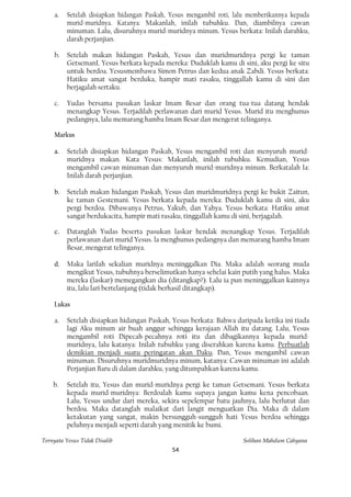 a.   Setelah disiapkan hidangan Paskah, Yesus mengambil roti, lalu memberikannya kepada
         murid-muridnya. Katanya: Makanlah, inilah tubuhku. Dan, diambilnya cawan
         minuman. Lalu, disuruhnya murid-muridnya minum. Yesus berkata: Inilah darahku,
         darah perjanjian.

    b.   Setelah makan hidangan Paskah, Yesus dan muridmuridnya pergi ke taman
         GetsemanL Yesus berkata kepada mereka: Duduklah kamu di sini, aku pergi ke situ
         untuk berdoa. Yesusmembawa Simon Petrus dan kedua anak Zabdi. Yesus berkata:
         Hatiku amat sangat berduka, hampir mati rasaku, tinggallah kamu di sini dan
         berjagalah sertaku.

    c.   Yudas bersama pasukan laskar Imam Besar dan orang tua-tua datang hendak
         menangkap Yesus. Terjadilah perlawanan dari murid Yesus. Murid itu menghunus
         pedangnya, lalu memarang hamba Imam Besar dan mengerat telinganya.

    Markus

    a.   Setelah disiapkan hidangan Paskah, Yesus mengambil roti dan menyuruh murid-
         muridnya makan. Kata Yesus: Makanlah, inilah tubuhku. Kemudian, Yesus
         mengambil cawan minuman dan menyuruh murid-muridnya minum. Berkatalah Ia:
         Inilah darah perjanjian.

    b.   Setelah makan hidangan Paskah, Yesus dan muridmuridnya pergi ke bukit Zaitun,
         ke taman Gestemani. Yesus berkata kepada mereka: Duduklah kamu di sini, aku
         pergi berdoa. Dibawanya Petrus, Yakub, dan Yahya. Yesus berkata: Hatiku amat
         sangat berdukacita, hampir mati rasaku, tinggallah kamu di sini, berjagalah.

    c.   Datanglah Yudas beserta pasukan laskar hendak menangkap Yesus. Terjadilah
         perlawanan dari murid Yesus. la menghunus pedangnya dan memarang hamba Imam
         Besar, mengerat telinganya.

    d.   Maka larilah sekalian muridnya meninggalkan Dia. Maka adalah seorang muda
         mengikut Yesus, tubuhnya berselimutkan hanya sehelai kain putih yang halus. Maka
         mereka (laskar) memegangkan dia (ditangkap?). Lalu ia pun meninggalkan kainnya
         itu, lalu lari bertelanjang (tidak berhasil ditangkap).

    Lukas

    a.   Setelah disiapkan hidangan Paskah, Yesus berkata: Bahwa daripada ketika ini tiada
         lagi Aku minum air buah anggur sehingga kerajaan Allah itu datang. Lalu, Yesus
         mengambil roti Dipecah-pecahnya roti itu dan dibagikannya kepada murid-
         muridnya, lalu katanya: Inilah tubuhku yang diserahkan karena kamu. Perbuatlah
         demikian menjadi suatu peringatan akan Daku. Dan, Yesus mengambil cawan
         minuman. Disuruhnya muridmuridnya minum, katanya: Cawan minuman ini adalah
         Perjanjian Baru di dalam darahku, yang ditumpahkan karena kamu.

    b.   Setelah itu, Yesus dan murid-muridnya pergi ke taman Getsemani. Yesus berkata
         kepada murid-muridnya: Berdoalah kamu supaya jangan kamu kena pencobaan.
         Lalu, Yesus undur dari mereka, sekira sepelempar batu jauhnya, lalu berlutut dan
         berdoa. Maka datanglah malaikat dari langit menguatkan Dia. Maka di dalam
         ketakutan yang sangat, makin bersungguh-sungguh hati Yesus berdoa sehingga
         peluhnya menjadi seperti darah yang menitik ke bumi.

Ternyata Yesus Tidak Disalib                                        Solihan Mahdum Cahyana
                                            54
 