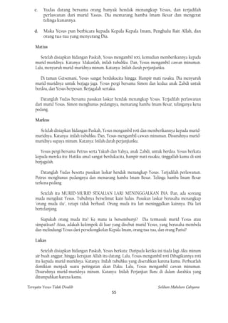 c.   Yudas datang bersama orang banyak hendak menangkap Yesus, dan terjadilah
         perlawanan dari murid Yasus. Dia memarang hamba Imam Besar dan mengerat
         telinga kanannya.

    d.   Maka Yesus pun berbicara kepada Kepala-Kepala Imam, Penghulu Bait Allah, dan
         orang tua-tua yang menyerang Dia.

    Matius

       Setelah disiapkan hidangan Paskah, Yesus mengambil roti, kemudian memberikannya kepada
    murid-muridnya. Katanya: Makanlah, inilah tubuhku. Dan, Yesus mengambil cawan minuman.
    Lalu, menyuruh murid-muridnya minum. Katanya: Inilah darah perjanjianku.

       Di taman Getsemani, Yesus sangat berdukacita hingga: Hampir mati rasaku. Dia menyuruh
    murid-muridnya untuk berjaga-jaga. Yesus pergi bersama Simon dan kedua anak Zabdi untuk
    berdoa, dan Yesus berpesan: Berjagalah sertaku.

       Datanglah Yudas bersama pasukan laskar hendak menangkap Yesus. Terjadilah perlawanan
    dari murid Yesus. Simon menghunus pedangnya, memarang hamba Imam Besar, telinganya kena
    pedang.

    Markus

      Se1elah disiapkan hidangan Paskah, Yesus mengambil roti dan memberikannya kepada murid-
    muridnya. Katanya: inilah tubuhku. Dan, Yesus mengambil cawan minuman. Disuruhnya murid-
    muridnya supaya minum. Katanya: Inilah darah perjanjianku.

       Yesus pergi bersama Petrus serta Yakub dan Yahya, anak Zabdi, untuk berdoa. Yesus berkata
    kepada mereka itu: Hatiku ama1 sangat berdukacita, hampir mati rasaku, tinggallah kamu di sini
    berjagalah.

       Datanglah Yudas beserta pasukan laskar hendak menangkap Yesus. Terjadilah perlawanan.
    Petrus menghunus pedangnya dan memarang hamba Imam Besar. Telinga hamba Imam Besar
    terkena pedang

       Setelah itu MURID-MURID SEKALIAN LARI MENINGGALKAN DIA. Dan, ada seorang
    muda mengikut Yesus. Tubuhnya berselimut kain halus. Pasukan laskar berusaha menangkap
    "orang muda i1u", tetapi tidak berhasil. Orang muda itu lari meninggalkan kainnya. Dia lari
    bertelanjang.

       Siapakah orang muda itu? Ke mana ia bersembunyi? Dia termasuk murid Yesus atau
    simpatisan? Atau, adakah kelompok di luar yang disebut murid Yesus, yang berusaha membela
    dan melindungi Yesus dari persekongkolan Kepala Imam, orang tua-tua, dan orang Parisi?

    Lukas

        Setelah disiapkan hidangan Paskah, Yesus berkata: Daripada ketika ini tiada lagi Aku minum
    air buah anggur, hingga kerajaan Allah itu datang. Lalu, Yesus mengambil roti Dibagikannya roti
    itu kepada murid-muridnya. Katanya: Inilah tubuhku yang diserahkan karena kamu. Perbuatlah
    demikian menjadi suatu peringatan akan Daku. Lalu, Yesus mengambil cawan minuman.
    Disuruhnya murid-muridnya minum. Katanya: Inilah Perjanjian Baru di dalam darahku yang
    ditumpahkan karena kamu.

Ternyata Yesus Tidak Disalib                                              Solihan Mahdum Cahyana
                                               55
 