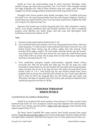 Se1elah itu, Yesus dan murid-muridnya pergi ke taman Getsemani. Disuruhnya murid-
    muridnya berjaga agar tidak terkena pencobaan. Dan, Yesus berdoa. Maka datanglah malaikat
    dari langit menguatkan Dia. Maka di dalam kelakutan yang amat sangat, makin bersungguh-
    sungguh Yesus berdoa sehingga peluhnya menjadi seperti darah yang menitik ke bumi.

        Datanglah Yudas beserta pasukan laskar hendak menangkap Yesus. Terjadilah perlawanan
    dari murid Yesus. Ada yang memarang hamba Imam Besar dan mengerat telinganya. Setelah itu,
    terjadi dialog yang sanga1 bersahabat antara Yesus dan Kepala-Kepala Imam, Penghulu Bait Allah,
    serta orang tua-tua yang menyerang Yesus.

       Bagaimana hasil pembicaraan tersebut? Pengarang Injil Lukas tidak melanjutkan ceritanya.
    Namun, sesuai dengan pembakuan kisah Injil Sinoptik, kemudian Yesus dibawa menghadap
    penguasa untuk diperiksa atau diadili, dengan saksi-saksi yang telah dipersiapkan untuk
    memberikan kesaksian dusta (Matius 26: 59).

    Yahya

    a.    Perjamuan malam terjadi sebelum Paskah (Vahya 13: 13).
    b.    Yesus membasuh kaki murid-muridnya. Lalu,Yesus datang kepada Simon Petrus. Maka kata
          Simon kepadanya: Ya Tuhan masakan Tuhan membasuh kaki hamba ini? Jawab Vesus, serta
          berkata kepada Simon: Barang yang aku perbuat, engkau tiada tahu sekarang. Tetapi
          kemudian kelak engkau mengerti. Hai anak-anakku, hanyalah seketika lagi aku bersama-
          sama dengan kamu. Maka kamu akan mencari aku, dan seperti aku sudah berkata kepada
          orang Yahudi: Bahwa ke tempat Aku ini pergi, kamu ini tiada boleh sampai, begitulah juga
          aku berkata sekarang (Yahya 14: 1-4).

     c.   Yesus memberikan peringatan kepada murid-muridnya: Janganlah hatimu terharu,
          percayalah akan Allah dan percayalah akan Daku juga. Dan jika aku pergi serta sudah
          menyediakan tempat bagimu itu, aku akan kembali lalu menyambut kamu datang kepadaku,
          supaya di tempat Aku ini ada, di situ juga ada kamu. Dan tempat aku pergi jalannya kamu
          ketahui (Vahya 14: 1-14 ). Tiada banyak lagi Aku akan bertutur dengan kamu, karena
          penghulu dunia ini datang, dan sekali-kali tiada ia berhak atas aku. Tetapi supaya diketahui
          oleh isi dunia ini bahwa aku mengasihi Bapa, dan Aku berbuat juga sama seperti yang
          difirmankan oleh Bapa itu kepadaku (lalu Yesus berkata pada muridnya): Bangunlah kamu,
          marilah kita pergi dari sini (Yahya 14: 30-31).



                                TUDUHAN TERHADAP
                                  SIMON PETRUS
A. Jawaban Petrus Atas Tuduhan terhadap Dirinya

       Setelah Yesus membasuh kaki murid-muridnya, Petrus bertanya: Ya Tuhan, masakan Tuhan
membasuh kaki hamba ini? Yesus mempunyai maksud yang belum dipahami oleh murid-muridnya.
Maka jawab Yesus: Barang yang Aku perbuat, engkau tiada tahu sekarang, tetapi kemudian kelak
engkau mengerti (Yahya 13: 6-7).

       Hai Simon, Simon! Tengoklah Iblis sangat meminta kamu hendak menampi kamu seperti
gandum. Tetapi Aku ini mendoakan engkau supaya imanmu jangan gugur dan jikalau engkau bertobat,
sokonglah saudara-saudaramu. Maka kata Petrus kepada Yesus: Ya Tuhan, jikalau beserta Tuhan, rela

Ternyata Yesus Tidak Disalib                                                Solihan Mahdum Cahyana

                                                 56
 
