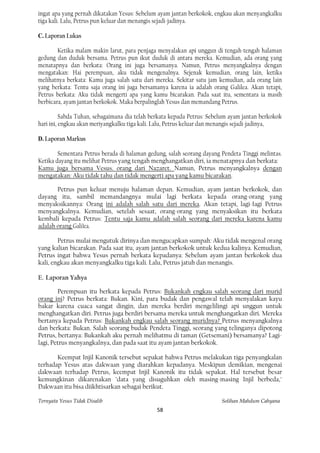 ingat apa yang pernah dikatakan Yesus: Sebelum ayam jantan berkokok, engkau akan menyangkalku
tiga kali. Lalu, Petrus pun keluar dan menangis sejadi-jadinya.

C. Laporan Lukas

        Ketika malam makin larut, para penjaga menyalakan api unggun di tengah-tengah halaman
gedung dan duduk bersama. Petrus pun ikut duduk di antara mereka. Kemudian, ada orang yang
menatapnya dan berkata: Orang ini juga bersamanya. Namun, Petrus menyangkalnya dengan
mengatakan: Hai perempuan, aku tidak mengenalnya. Sejenak kemudian, orang lain, ketika
melihatnya berkata: Kamu juga salah satu dari mereka. Sekitar satu jam kemudian, ada orang lain
yang berkata: Tentu saja orang ini juga bersamanya karena ia adalah orang Galilea. Akan tetapi,
Petrus berkata: Aku tidak mengerti apa yang kamu bicarakan. Pada saat itu, sementara ia masih
berbicara, ayam jantan berkokok. Maka berpalinglah Yesus dan memandang Petrus.

          Sabda Tuhan, sebagaimana dia telah berkata kepada Petrus: Sebelum ayam jantan berkokok
hari ini, engkau akan meriyangkalku tiga kali. Lalu, Petrus keluar dan menangis sejadi-jadinya,

D. Laporan Markus

        Sementara Petrus berada di halaman gedung, salah seorang dayang Pendeta Tinggi melintas.
Ketika dayang itu melihat Petrus yang tengah menghangatkan diri, ia menatapnya dan berkata:
Kamu juga bersama Vesus. orang dari Nazaret. Namun, Petrus menyangkalnya dengan
mengatakan: Aku tidak tahu dan tidak mengerti apa yang kamu bicarakan.

       Petrus pun keluar menuju halaman depan. Kemudian, ayam jantan berkokok, dan
dayang itu, sambil memandangnya mulai lagi berkata kepada orang-orang yang
menyaksikannya: Orang ini adalah salah satu dari mereka. Akan tetapi, lagi-Iagi Petrus
menyangkalnya. Kemudian, setelah sesaat, orang-orang yang menyaksikan itu berkata
kembali kepada Petrus: Tentu saja kamu adalah salah seorang dari mereka karena kamu
adalah orang Gali1ea.

        Petrus mulai mengutuk dirinya dan mengucapkan sumpah: Aku tidak mengenal orang
yang kalian bicarakan. Pada saat itu, ayam jantan berkokok untuk kedua kalinya. Kemudian,
Petrus ingat bahwa Yesus pernah berkata kepadanya: Sebelum ayam jantan berkokok dua
kali, engkau akan menyangkalku tiga kali. Lalu, Petrus jatuh dan menangis.

E. Laporan Yahya

        Perempuan itu berkata kepada Petrus: Bukankah engkau salah seorang dari murid
orang ini? Petrus berkata: Bukan. Kini, para budak dan pengawal telah menyalakan kayu
bakar karena cuaca sangat dingin, dan mereka berdiri mengelilingi api unggun untuk
menghangatkan diri. Petrus juga berdiri bersama mereka untuk menghangatkan diri. Mereka
bertanya kepada Petrus: Bukankah engkau salah seorang muridnya? Petrus menyangkalnya
dan berkata: Bukan. Salah seorang budak Pendeta Tinggi, seorang yang telinganya dipotong
Petrus, bertanya: Bukankah aku pernah melihatmu di taman (Getsemani) bersamanya? Lagi-
lagi, Petrus menyangkalnya, dan pada saat itu ayam jantan berkokok.

       Keempat Injil Kanonik tersebut sepakat bahwa Petrus melakukan tiga penyangkalan
terhadap Yesus atas dakwaan yang diarahkan kepadanya. Meskipun demikian, mengenai
dakwaan terhadap Petrus, keempat Injil Kanonik itu tidak sepakat. Hal tersebut besar
kemungkinan dikarenakan "data yang disuguhkan oleh masing-masing Injil berbeda,"
Dakwaan itu bisa diikhtisarkan sebagai berikut.

Ternyata Yesus Tidak Disalib                                            Solihan Mahdum Cahyana
                                              58
 