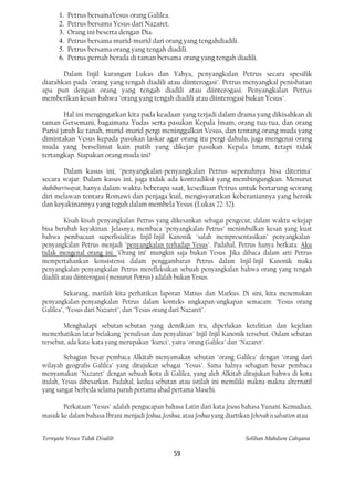 1.   Petrus bersamaYesus orang Galilea.
      2.   Petrus bersama Yesus dari Nazaret.
      3.   Orang ini beserta dengan Dia.
      4.   Petrus bersama murid-murid dari orang yang tengahdiadili.
      5.   Petrus bersama orang yang tengah diadili.
      6.   Petrus pernah berada di taman bersama orang yang tengah diadili.

       Dalam Injil karangan Lukas dan Yahya, penyangkalan Petrus secara spesifik
diarahkan pada "orang yang tengah diadili atau diinterogasi". Petrus menyangkal penisbatan
apa pun dengan orang yang tengah diadili atau diinterogasi. Penyangkalan Petrus
memberikan kesan bahwa "orang yang tengah diadili atau diinterogasi bukan Yesus".

        Hal ini mengingatkan kita pada keadaan yang terjadi dalam drama yang dikisahkan di
taman Getsemani, bagaimana Yudas serta pasukan Kepala Imam, orang tua-tua, dan orang
Parisi jatuh ke tanah, murid-murid pergi meninggalkan Vesus, dan tentang orang muda yang
dimintakan Vesus kepada pasukan laskar agar orang itu pergi dahulu, juga mengenai orang
muda yang berselimut kain putih yang dikejar pasukan Kepala Imam, tetapi tidak
tertangkap. Siapakan orang muda ini?

         Dalam kasus ini, "penyangkalan-penyangkalan Petrus sepenuhnya bisa diterima"
secara wajar. Dalam kasus ini, juga tidak ada kontradiksi yang membingungkan. Menurut
shahiburriwayat, hanya dalam waktu beberapa saat, kesediaan Petrus untuk bertarung seorang
diri melawan tentara Romawi dan penjaga kuil, mengisyaratkan keberaniannya yang heroik
dan keyakinannya yang teguh dalam membela Yesus (Lukas 22: 32).

         Kisah-kisah penyangkalan Petrus yang dikesankan sebagai pengecut, dalam waktu sekejap
bisa berubah keyakinan. Jelasnya, membaca "penyangkalan Petrus" menimbulkan kesan yang kuat
bahwa pembacaan superfisialitas Injil-Injil Kanonik "salah mempresentasikan" penyangkalan-
penyangkalan Petrus menjadi "penyangkalan terhadap Yesus". Padahal, Petrus hanya berkata: Aku
tidak mengenal orang ini. "Orang ini" mungkin saja bukan Yesus. Jika dibaca dalam arti Petrus
mempertahankan konsistensi dalam penggambaran Petrus dalam Injil-lnjil Kanonik maka
penyangkalan-penyangkalan Petrus merefleksikan sebuah penyangkalan bahwa orang yang tengah
diadili atau diinterogasi (menurut Petrus) adalah bukan Yesus.

         Sekarang, marilah kita perhatikan laporan Matius dan Markus. Di sini, kita menemukan
penyangkalan-penyangkalan Petrus dalam konteks ungkapan-ungkapan semacam: "Yesus orang
Galilea", "Yesus dari Nazaret", dan "Yesus orang dari Nazaret".

        Menghadapi sebutan-sebutan yang demik,ian itu, diperlukan ketelitian dan kejelian
memerhatikan latar belakang "penulisan dan penyalinan" Injil-Injil Kanonik tersebut. Oalam sebutan
tersebut, ada kata-kata yang merupakan "kunci", yaitu "orang Galilea" dan "Nazaret".

         Sebagian besar pembaca Alkitab menyamakan sebutan "orang Galilea" dengan "orang dari
wilayah geografis Galilea" yang ditujukan sebagai "Yesus". Sama halnya sebagian besar pembaca
menyamakan "Nazaret" dengan sebuah kota di Galilea, yang aleh Alkitab ditujukan bahwa di kota
itulah, Yesus dibesarkan. Padahal, kedua sebutan atau istilah ini memiliki makna-makna alternatif
yang sangat berbeda selama paruh pertama abad pertama Masehi.

       Perkataan "Yesus" adalah pengucapan bahasa Latin dari kata Jesous bahasa Yunani. Kemudian,
masuk ke dalam bahasa Ibrani menjadi Jeshua, Jeoshua, atau Joshua yang diartikan Jehovah is salvation atau


Ternyata Yesus Tidak Disalib                                                   Solihan Mahdum Cahyana

                                                   59
 