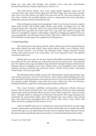 Jehovah saves, yang dalam Injil Perjanjian Baru diartikan "Yesus yang akan menyelamatkan
(membebaskan) kaumnya daripada segala dosanya" (Matius 1: 21).

        Pada abad pertama Masehi, "nama Yesus" sangat populer digunakan untuk nama diri
seseorang. Konon, pada zaman Herodes Agung, dari 28 Pendeta Tinggi, empat di antaranya memakai
nama Yesus: Yesus Putra Phabet atau Phiabi, Yesus Putra Sek atau Sie, Yesus Putra Dameneus, dan
Yesus Putra Gamaliel. Dari penduduk Palestina waktu itu, yang memakai nama Yesus bagi dirinya
diperkirakan mencapai 14 persen penduduk laki-Iaki.

        Dalam hubungannya dengan kisah penangkapan Tuhan Yesus di taman Getsemani, yang jelas
diakui dalam keempat Injil Kanonik adalah pasukan yang hendak menangkap Yesus itu tidak
mengenal dengan jelas "yang mana Tuhan Yesus yang hendak ditangkapnya" dan dalam waktu itu
terjadi perlawanan yang hebat dari murid-murid Yesus yang sudah siap membawa pedang. Oleh
karena itu, kemungkinan terjadinya "salah tangkap" sangat besar sehingga penyangkalan Petrus atas
orang yang diperiksa atau diinterogasi bahwa dirinya "tidak kenal" adalah benar. Dengan demikian,
Petrus bukanlah seorang pengecut atau pengkhianat terhadap gurunya.

F. Orang-Orang Galilea

        Pada paruh pertama abad pertama Masehi, paham Yahudi terpecah belah menjadi beberapa
sekte (aliran paham) dan aliran politik. Dalam sejarah dikenal: Saduki, Essen (Zodokite), Parisi,
Zealot, Nazorea (Nazarite atau Nazirite), dan kelompok Galilea. Dengan memahami keadaan
tersebut maka istilah semacam "Yesus orang Galilea" atau "Yesus orang dari Nazaret" bisa dipahami
sepenuhnya dengan tepat.

        Berbagai aliran atau sekte dan sub-sekte Yahudi ini jika dilihat berdasarkan dimensi kultural
dan politisnya maka akan dijumpai apa yang disebut poros kiri dan poras kanan. Yang dimaksud
poros kiri adalah mereka yang menunjukkan sikap akomodatif terhadap kebudayaan Helenistik dan
kekuasaan Romawi. Sedangkan, poros kanan adalah mereka yang menunjukkan sikap penolakan
terhadap kebudayaan Helenistik dan kekuasaan Romawi. Mereka mencita-citakan nasionalistik
Yahudi sebagai "sisa Israel yang terpilih".

        Dari kelompok kultural-politik yang ada, bisa dikelompokkan menjadi tiga golongan, yaitu
aliran Saduki, kaum Parisi, serta Zelot dan Hasmonea. Aliran Saduki adalah pendukung poros kiri,
yang akomodatif terhadap kebudayaan dan kekuasaan Romawi. Kaum Parisi dimasukkan kelompok
atau golongan tengah. Sedangkan, yang masuk poros kanan adalah kaum Zelot dan Hasmonea.
Kelompok terakhir ini, sangat keras menentang pengaruh kekuasaan Romawi.

         Poros kanan konsisten melahirkan gerakan-gerakan perlawanan terhadap kekuasaan
Romawi. Mereka disebut kelompok Zelot. Zelot sendiri merupakan sebuah kata yang mengandung
banyak makna, termasuk kelompok Sikaril, dari kata Yunani, Sikariol, yang berarti "manusia-manusia
belati". Kelompok Sikaril ini mempunyai sub-kelompok yang disebut Zelot (yang merupakan para
pembunuh) dan sub-kelompok Galilea. Dalam Injil Perjanjian Baru, kita temukan yang termasuk
kaum Zelot adalah Simon yang digelari Petrus dan Andreas, Yahya, Matius, Tomas, Yakub, Anak
Alpius, dan Simon yang digelari Zelotis (Lukas 6: 14-16).

        Setelah itu kembalilah rasul-rasul itu ke Yerusalem dari gunung yang bernama Zaetun yang dekat dengan
Yerusalem, sejauh perjalanan yang halal pada hari Sabat. Setelah itu masuk ke dalam negeri (Yerusalem), maka naiklah
mereka ke bilik yang di atas, yaitu tempat kediaman Petrus dan Yahya dan Yakub dan Andreas, Pilipus dan Tomas dan
Bartolomeus dan Matius dan Jakub anak Alpius dan Simon Zelotis serta Yudas anak Yakub. Maka mereka itu sekalian


Ternyata Yesus Tidak Disalib                                                           Solihan Mahdum Cahyana
                                                        60
 