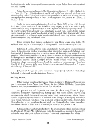 bertekun dengan sehati berdoa beserta dengan beberapa perempuan dan Maryam, ibu Jesus dengan saudaranya. (Kisah
Para Rasuf 1: 12-14)

        Yudas Iskariot termasuk kelompok Sikaril (manusia belati) (Matius 10: 14, 26: 24, Lukas 6: 16,
22:3, Yahya 6:71, 12:54, 13:2,26). Oleh karena itu, tidak aneh apabila Yesus menyuruh murid-muridnya
membeli pedang (Lukas 22:36-38) dan ternyata Petrus pun melakukan perlawanan terhadap pasukan
laskar yang hendak menangkap Yesus di taman Getsemani (Matius 26:51, Markus 14:47, Lukas, 22;
50, Yahya 18:10).

         Setelah itu, murid-muridnya lari meninggalkan Yesus (Matius 26:56, Markus 14:50) dan lagi
kata Yesus: Jikalau kamu mencari aku, biarkanlah orang ini pergi (Yahya 18:8). Siapakah yang
dimaksud dengan "orang ini"? Jika kalimat dalam ayat Yahya 18:19 dan hubungannya dengan Yahya 17:
12, berarti "orang ini" termasuk murid Yesus. Kalau begitu, ia adalah Yudas Iskariot. Hal ini menjadi
sangat menarik perhatian karena Yudas Iskariot termasuk kelompok Sikaril (manusia belati). Dan,
penemuan arkeologi menyebutkan bahwa Yudas Iskariot bukanlah murid yang "khianat", melainkan
justru seorang murid yang patuh kepada Yesus.

         Dalam kelompok Zelot, terdapat sub-kelompok yang dikenal sebagai orang Galilea (the
Galileans). Secara singkat, latar belakang sejarah kelompok Galilea bisa dituturkan sebagai berikut.

        Pada tahun 6 Masehi, Gubernur Suriah diperintah oleh Kaisar Agustus supaya melakukan
sensus di Palestina guna mendata kepemilikan untuk menciptakan aturan pajak. Sebagian besar
kaum Yahudi di Palestina menyepakati sensus itu. Namun, ada kelompok orang Yahudi di bawah
pimpinan Yudas Gamala yang melakukan perlawaan terhadap sensus' itu, dengan alasan bahwa orang
kafir (pagan/bukan Yahudi) tidak memiliki hak memerintah Palestina. Mereka hendak menegakkan
pemerintahan teokratik sendiri. Kelompok tersebut dikenal sebagai "Yudas orang Galilea",
konotasinya sebagai pemberontak. Yudas terbunuh dan pengikutnya berpencar-pencar (Kisah Para
Rasul 5: 37). Pemberontakan Yudas, orang Galilea itu, merupakan awal lahirnya gerakan Zelot yang
dikenal sebagai "Kelompok Galilea".

      Jadi, dalam hubungan ini, Galilea bukan nama tempat (kota), melainkan sebutan bagi
kelompok pemberontak terhadap kekuasaan Romawi.

G. Orang Nazarea

       Dalam tuduhan yang diarahkan kepada Petrus, di antaranya dikatakan: Orang ini pun
ada bersama-sama dengan Yesus, orang Nazaret itu juga (Matius 26:71) dan: Engkau juga
bersama-sama dengan Yesus, orang Nazaret itu (Markus 14:67).

         Ada pendapat dari ahli Perjanjian Baru bahwa kata-kata "orang Nazaret itu juga",
sebenarnya merupakan terjemahan yang kurang tepat dari bahasa Yunani, Nazarene, yang
artinya (of on Early Jewish-Christian sect). Dan, yang kedua, "orang Nazaret itu", dari bahasa Yunani,
Nazarite, yang artinya (Hebraw under vow of abstinence), suatu kelompok Yahudi yang bersumpah
setia dengan pantangan yang ketat (yang disamakan dengan suci dan kudus). Namun, kata
Nazarite bisa juga berarti nama kota Nazaret. Inilah yang dimaksud dalam Matius. Kemudian,
tibalah ia serta diam di dalam sebuah negeri yang bernama Nazaret (Matius 2:23).

       Kalau demikian, tuduhan terhadap Petrus dan jawaban Petrus: Tiada aku kenal orang
itu (Matius 26: 72) dan: Aku tiada tahu dan tiada aku mengerti apa katamu ini (Markus 14:
68) adalah suatu sikap yang diplomatis sehingga Petrus tidak bisa dikategorikan sebagai


Ternyata Yesus Tidak Disalib                                                       Solihan Mahdum Cahyana

                                                      61
 