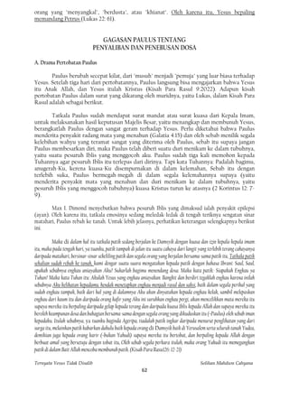 orang yang "menyangkal", "berdusta", atau "khianat". Oleh karena itu, Yesus bepaling
memandang Petrus (Lukas 22: 61).


                                  GAGASAN PAULUS TENTANG
                               PENYALIBAN DAN PENEBUSAN DOSA

A. Drama Pertobatan Paulus

       Paulus berubah secepat kilat, dari "musuh" menjadi "pemuja" yang luar biasa terhadap
Yesus. Setelah tiga hari dari pertobatannya, Paulus langsung bisa mengajarkan bahwa Yesus
itu Anak Allah, dan Yesus itulah Kristus (Kisah Para Rasul 9:2022). Adapun kisah
pertobatan Paulus dalam surat yang dikarang oleh muridnya, yaitu Lukas, dalam Kisah Para
Rasul adalah sebagai berikut.

        Tatkala Paulus sudah mendapat surat mandat atau surat kuasa dari Kepala Imam,
untuk melaksanakan hasil keputusan Majelis Besar, yaitu menangkap dan membunuh Yesus,
berangkatlah Paulus dengan sangat geram terhadap Yesus. Perlu diketahui bahwa Paulus
menderita penyakit radang mata yang menahun (Galatia 4:15) dan oleh sebab menilik segala
kelebihan wahyu yang teramat sangat yang diterima oleh Paulus, sebab itu supaya jangan
Paulus membesarkan diri, maka Paulus telah diberi suatu duri menikam ke dalam tubuhnya,
yaitu suatu pesuruh Iblis yang menggocoh aku. Paulus sudah tiga kali memohon kepada
Tuhannya agar pesuruh Iblis itu terlepas dari dirinya. Tapi kata Tuhannya: Padalah bagimu,
anugerah-Ku, kerena kuasa-Ku disempurnakan di dalam kelemahan, Sebab itu dengan
terlebih suka, Paulus bermegah-megah di dalam segala kelemahannya supaya (yaitu
menderita penyakit mata yang menahun dan duri menikam ke dalam tubuhnya, yaitu
pesuruh Iblis yang menggocoh tubuhnya) kuasa Kristus turun ke atasnya (2 Korintus 12: 7-
9).

        Max I. Dimond menyebutkan bahwa pesuruh Iblis yang dimaksud ialah penyakit epilepsi
(ayan). Oleh karena itu, tatkala emosinya sedang meledak-Iedak di tengah teriknya sengatan sinar
matahari, Paulus rebah ke tanah. Untuk lebih jelasnya, perhatikan keterangan selengkapnya berikut
ini.

          Maka di dalam hal itu tatkala patik sedang berjalan ke Damsyik dengan kuasa dan izin kepala-kepala imam
itu, maka pada tengah hari, ya tuanku, patik tampak di jalan itu suatu cahaya dari langit yang terlebih terang cahayanya
daripada matahari, bersinar-sinar sekeliling patik dan segala orang yang berjalan bersama-sama patik itu, Tatkala patik
sekalian sudah rebah ke tanah, kami dengar suatu suara mengatakan kepada patik dengan bahasa Ibrani: Saul, Saul,
apakah sebabnya engkau aniayakan Aku? Sukarlah bagimu menendang dosa. Maka kata patik.· Siapakah Engkau ya
Tuhan? Maka kata Tuhan itu: Akulah Yesus yang engkau aniayakan. Bangkit dan berdiri tegaklah engkau karena inilah
sebabnya Aku kelihatan kepadamu. hendak menetapkan engkau menjadi rasul dan saksi, baik dalam segala perihal yang
sudah engkau tampak, baik dari hal yang di dalamnya Aku akan dinyatakan kepada engkau kelak, sambil melepaskan
engkau dari kaum itu dan daripada orang kafir yang Aku ini suruhkan engkau pergi, akan mencelikkan mata mereka itu
supaya mereka itu berpaling daripada gelap kepada terang dan daripada kuasa Iblis kepada Allah dan supaya mereka itu
beroleh keampunan dosa dan bahagian bersama-sama dengan segala orang yang dikuduskan itu (=Paulus) oleh sebab iman
kepadaku. Itulah sebabnya, ya tuanku baginda Ageripa, tiadalah patik ingkar daripada menurut penglihatan yang dari
surga itu, melainkan patik kabarkan dahulu baik kepada orang di Damsyik baik di Yerusalem serta seluruh tanah Yudea,
demikian juga kepada orang karir (=bukan Yahudi) supaya mereka itu bertobat, dan berpaling kepada Allah dengan
berbuat amal yang bersetuju dengan tobat itu, Oleh sebab segala perkara itulah, maka orang Yahudi itu memegangkan
patik di dalam Bait Allah mencoba membunuh patik. (Kisah Para Rasu126: 12-21)

Ternyata Yesus Tidak Disalib                                                              Solihan Mahdum Cahyana
                                                          62
 