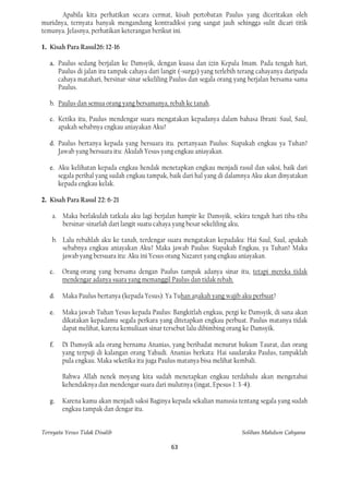 Apabila kita perhatikan secara cermat, kisah pertobatan Paulus yang diceritakan oleh
muridnya, ternyata banyak mengandung kontradiksi yang sangat jauh sehingga sulit dicari titik
temunya. Jelasnya, perhatikan keterangan berikut ini.

1. Kisah Para Rasul26: 12-16

   a. Paulus sedang berjalan ke Damsyik, dengan kuasa dan izin Kepala Imam. Pada tengah hari,
      Paulus di jalan itu tampak cahaya dari langit (=surga) yang terlebih terang cahayanya daripada
      cahaya matahari, bersinar-sinar sekeliling Paulus dan segala orang yang berjalan bersama-sama
      Paulus.

   b. Paulus dan semua orang yang bersamanya, rebah ke tanah.

   c. Ketika itu, Paulus mendengar suara mengatakan kepadanya dalam bahasa Ibrani: Saul, Saul,
      apakah sebabnya engkau aniayakan Aku?

   d. Paulus bertanya kepada yang bersuara itu. pertanyaan Paulus: Siapakah engkau ya Tuhan?
      Jawab yang bersuara itu: Akulah Yesus yang engkau aniayakan.

   e. Aku kelihatan kepada engkau hendak menetapkan engkau menjadi rasul dan saksi, baik dari
      segala perihal yang sudah engkau tampak, baik dari hal yang di dalamnya Aku akan dinyatakan
      kepada engkau kelak.

2. Kisah Para Rasul 22: 6-21

    a. Maka berlakulah tatkala aku lagi berjalan hampir ke Damsyik, sekira tengah hari tiba-tiba
       bersinar-sinarlah dari langit suatu cahaya yang besar sekeliling aku,

    b. Lalu rebahlah aku ke tanah, terdengar suara mengatakan kepadaku: Hai Saul, Saul, apakah
       sebabnya engkau aniayakan Aku? Maka jawab Paulus: Siapakah Engkau, ya Tuhan? Maka
       jawab yang bersuara itu: Aku ini Yesus orang Nazaret yang engkau aniayakan.

   c.   Orang-orang yang bersama dengan Paulus tampak adanya sinar itu, tetapi mereka tidak
        mendengar adanya suara yang memanggil Paulus dan tidak rebah.

   d.   Maka Paulus bertanya (kepada Yesus): Ya Tuhan anakah yang wajib aku perbuat?

   e.   Maka jawab Tuhan Yesus kepada Paulus: Bangkitlah engkau, pergi ke Damsyik, di sana akan
        dikatakan kepadamu segala perkara yang ditetapkan engkau perbuat. Paulus matanya tidak
        dapat melihat, karena kemuliaan sinar tersebut lalu dibimbing orang ke Damsyik.

   f.   Di Damsyik ada orang bernama Ananias, yang beribadat menurut hukum Taurat, dan orang
        yang terpuji di kalangan orang Yahudi. Ananias berkata: Hai saudaraku Paulus, tampaklah
        pula engkau. Maka seketika itu juga Paulus matanya bisa melihat kembali.

        Bahwa Allah nenek moyang kita sudah menetapkan engkau terdahulu akan mengetahui
        kehendaknya dan mendengar suara dari mulutnya (ingat, Epesus 1: 3-4).

   g.   Karena kamu akan menjadi saksi Baginya kepada sekalian manusia tentang segala yang sudah
        engkau tampak dan dengar itu.


Ternyata Yesus Tidak Disalib                                               Solihan Mahdum Cahyana

                                                63
 