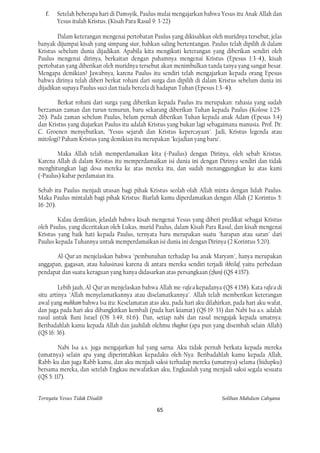 f.   Setelah beberapa hari di Damsyik, Paulus mulai mengajarkan bahwa Yesus itu Anak Allah dan
        Yesus itulah Kristus. (Kisah Para Rasul 9: 3-22)

        Dalam keterangan mengenai pertobatan Paulus yang dikisahkan oleh muridnya tersebut, jelas
banyak dijumpai kisah yang simpang siur, bahkan saling bertentangan. Paulus telah dipilih di dalam
Kristus sebelum dunia dijadikan. Apabila kita mengikuti keterangan yang diberikan sendiri oleh
Paulus mengenai dirinya, berkaitan dengan pahamnya mengenai Kristus (Epesus 1:3-4), kisah
pertobatan yang diberikan oleh muridnya tersebut akan menimbulkan tanda tanya yang sangat besar.
Mengapa demikian? Jawabnya, karena Paulus itu sendiri telah mengajarkan kepada orang Epesus
bahwa dirinya telah diberi berkat rohani dari surga dan dipilih di dalam Kristus sebelum dunia ini
dijadikan supaya Paulus suci dan tiada bercela di hadapan Tuhan (Epesus 1:3-4).

        Berkat rohani dari surga yang diberikan kepada Paulus itu merupakan: rahasia yang sudah
berzaman-zaman dan turun-temurun, baru sekarang diberikan Tuhan kepada Paulus (Kolose 1:25-
26). Pada zaman sebelum Paulus, belum pernah diberikan Tuhan kepada anak Adam (Epesus 3:4)
dan Kristus yang diajarkan Paulus itu adalah Kristus yang bukan lagi sebagaimana manusia. Prof. Dr.
C. Groenen menyebutkan, "Yesus sejarah dan Kristus kepercayaan". Jadi, Kristus legenda atau
mitologi? Paham Kristus yang demikian itu merupakan "kejadian yang baru".

        Maka Allah telah memperdamaikan kita (=Paulus) dengan Dirinya, oleh sebab Kristus.
Karena Allah di dalam Kristus itu memperdamaikan isi dunia ini dengan Dirinya sendiri dan tidak
menghitungkan lagi dosa mereka ke atas mereka itu, dan sudah menanggungkan ke atas kami
(=Paulus) kabar perdamaian itu.

Sebab itu Paulus menjadi utusan bagi pihak Kristus seolah-olah Allah minta dengan lidah Paulus.
Maka Paulus mintalah bagi pihak Kristus: Biarlah kamu diperdamaikan dengan Allah (2 Korintus 5:
16-20).

        Kalau demikian, jelaslah bahwa kisah mengenai Yesus yang diberi predikat sebagai Kristus
oleh Paulus, yang diceritakan oleh Lukas, murid Paulus, dalam Kisah Para Rasul, dan kisah mengenai
Kristus yang baik hati kepada Paulus, ternyata baru merupakan suatu "harapan atau saran" dari
Paulus kepada Tuhannya untuk memperdamaikan isi dunia ini dengan Dirinya (2 Korintus 5:20).

       Al-Qur'an menjelaskan bahwa "pembunuhan terhadap Isa anak Maryam", hanya merupakan
anggapan, gagasan, atau halusinasi karena di antara mereka sendiri terjadi ikhtilaf, yaitu perbedaan
pendapat dan suatu keraguan yang hanya didasarkan atas persangkaan (zhan) (QS 4:157).

         Lebih jauh, Al-Qur'an menjelaskan bahwa Allah me-rafa'a kepadanya (QS 4:158). Kata rafa'a di
situ artinya "Allah menyelamatkannya atau diselamatkannya". Allah telah memberikan keterangan
awal yang muhkam bahwa Isa itu: Keselamatan atas aku, pada hari aku dilahirkan, pada hari aku wafat,
dan juga pada hari aku dibangkitkan kembali (pada hari kiamat) (QS 19: 33) dan Nabi Isa a.s. adalah
rasul untuk Bani Israel (OS 3:49, 61:6). Dan, setiap nabi dan rasul mengajak kepada umatnya:
Beribadahlah kamu kepada Allah dan jauhilah olehmu thaghut (apa pun yang disembah selain Allah)
(QS 16: 36).

         Nabi Isa a.s. juga mengajarkan hal yang sarna: Aku tidak pernah berkata kepada mereka
(umatnya) selain apa yang diperintahkan kepadaku oleh-Nya: Beribadahlah kamu kepada Allah,
Rabb-ku dan juga Rabb kamu, dan aku menjadi saksi terhadap mereka (umatnya) selama (hidupku)
bersama mereka, dan setelah Engkau mewafatkan aku, Engkaulah yang menjadi saksi segala sesuatu
(QS 5: 117).


Ternyata Yesus Tidak Disalib                                                Solihan Mahdum Cahyana

                                                 65
 