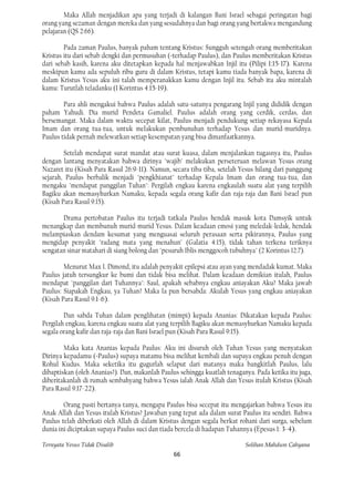 Maka Allah menjadikan apa yang terjadi di kalangan Bani Israel sebagai peringatan bagi
orang yang sezaman dengan mereka dan yang sesudahnya dan bagi orang yang bertakwa mengandung
pelajaran (QS 2:66).

        Pada zaman Paulus, banyak paham tentang Kristus: Sungguh setengah orang memberitakan
Kristus itu dari sebab dengki dan permusuhan (=terhadap Paulus), dan Paulus memberitakan Kristus
dari sebab kasih, karena aku ditetapkan kepada hal menjawabkan Injil itu (Pilipi 1:15-17). Karena
meskipun kamu ada sepuluh ribu guru di dalam Kristus, tetapi kamu tiada banyak bapa, karena di
dalam Kristus Yesus aku ini talah memperanakkan kamu dengan Injil itu. Sebab itu aku mintalah
kamu: Turutlah teladanku (1 Korintus 4:15-19).

        Para ahli mengakui bahwa Paulus adalah satu-satunya pengarang Injil yang dididik dengan
paham Yahudi. Dia murid Pendeta Gamaliel. Paulus adalah orang yang cerdik, cerdas, dan
bersemangat. Maka dalam waktu secepat kilat, Paulus menjadi pendukung setiap rekayasa Kepala
Imam dan orang tua-tua, untuk melakukan pembunuhan terhadap Yesus dan murid-muridnya.
Paulus tidak pernah melewatkan setiap kesempatan yang bisa dimanfaatkannya.

        Setelah mendapat surat mandat atau surat kuasa, dalam menjalankan tugasnya itu, Paulus
dengan lantang menyatakan bahwa dirinya "wajib" melakukan perseteruan melawan Yesus orang
Nazaret itu (Kisah Para Rasul 26:9-11). Namun, secara tiba-tiba, setelah Yesus hilang dari panggung
sejarah, Paulus berbalik menjadi "pengkhianat" terhadap Kepala Imam dan orang tua-tua, dan
mengaku "mendapat panggilan Tuhan": Pergilah engkau karena engkaulah suatu alat yang terpilih
Bagiku akan memasyhurkan Namaku, kepada segala orang kafir dan raja-raja dan Bani Israel pun
(Kisah Para Rasul 9:15).

       Drama pertobatan Paulus itu terjadi tatkala Paulus hendak masuk kota Damsyik untuk
menangkap dan membunuh murid-murid Yesus. Dalam keadaan emosi yang meledak-ledak, hendak
melampiaskan dendam kesumat yang menguasai seluruh perasaan serta pikirannya, Paulus yang
mengidap penyakit "radang mata yang menahun" (Galatia 4:15), tidak tahan terkena teriknya
sengatan sinar matahari di siang bolong dan "pesuruh Iblis menggocoh tubuhnya" (2 Korintus 12:7).

        Menurut Max I. Dimond, itu adalah penyakit epilepsi atau ayan yang mendadak kumat. Maka
Paulus jatuh tersungkur ke bumi dan tidak bisa melihat. Dalam keadaan demikian itulah, Paulus
mendapat "panggilan dari Tuhannya": Saul, apakah sebabnya engkau aniayakan Aku? Maka jawab
Paulus: Siapakah Engkau, ya Tuhan? Maka Ia pun bersabda: Akulah Yesus yang engkau aniayakan
(Kisah Para Rasul 9:1-6).

        Dan sabda Tuhan dalam penglihatan (mimpi) kepada Ananias: Dikatakan kepada Paulus:
Pergilah engkau, karena engkau suatu alat yang terpilih Bagiku akan memasyhurkan Namaku kepada
segala orang kafir dan raja-raja dan Bani Israel pun (Kisah Para Rasul 9:15).

        Maka kata Ananias kepada Paulus: Aku ini disuruh oleh Tuhan Yesus yang menyatakan
Dirinya kepadamu (=Paulus) supaya matamu bisa melihat kembali dan supaya engkau penuh dengan
Rohul Kudus. Maka seketika itu gugurlah selaput dari matanya maka bangkitlah Paulus, lalu
dibaptiskan (oleh Ananias?). Dan, makanlah Paulus sehingga kuatlah tenaganya. Pada ketika itu juga,
diberitakanlah di rumah sembahyang bahwa Yesus ialah Anak Allah dan Yesus itulah Kristus (Kisah
Para Rasul 9:17-22).

        Orang pasti bertanya-tanya, mengapa Paulus bisa secepat itu mengajarkan bahwa Yesus itu
Anak Allah dan Yesus itulah Kristus? Jawaban yang tepat ada dalam surat Paulus itu sendiri. Bahwa
Paulus telah diberkati oleh Allah di dalam Kristus dengan segala berkat rohani dari surga, sebelum
dunia ini diciptakan supaya Paulus suci dan tiada bercela di hadapan Tuhannya (Epesus 1: 3-4).

Ternyata Yesus Tidak Disalib                                              Solihan Mahdum Cahyana
                                                66
 