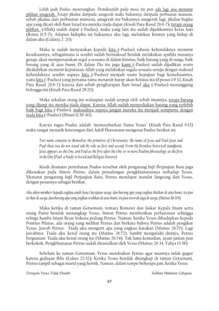 Lebih jauh Paulus menerangkan: Demikianlah pada masa ini pun ada lagi sisa menurut
pilihan anugerah. Tetapi jikalau daripada anugerah maka bukannya daripada perbuatan manusia,
sebab jikalau dari perbuatan manusia, anugerah itu bukannya anugerah lagi, jikalau begitu
apa yang dicari oleh Bani Israel itu mereka tiada dapat (Kisah Para Rasul 26:6-7), tetapi orang
pilihan (Allah) sudah dapat (=Paulus), maka yang lain itu sudah dijadikannya keras hati
(Roma 11:5-7). Adapun hidupku ini bukannya aku lagi, melainkan Kristus yang hidup di
dalam aku (Galatia 2: 20).

        Maka ia sudah menyatakan kepada kita (=Paulus) rahasia kehendaknya menurut
kesukaannya, sebagaimana ia sendiri sudah bermaksud hendak melakukan apabila masanya
genap, akan mempersatukan segal a sesuatu di dalam Kristus, baik barang yang di surga, baik
barang yang di atas bumi. Di dalam Dia itu juga kami (=Paulus) sudah dijadikan waris
ditakdirkan menurut keputusan Allah yang melakukan segala sesuatu setuju dengan maksud
kehendaknya sendiri supaya kita (=Paulus) menjadi suatu kepujian bagi kemuliaannya,
yaitu kita (=Paulus) yang pertama-tama menaruh harap akan Kristus itu (Epesus 1:9-12, Kisah
Para Rasul 26:6-7) karena dari sebab pengharapan Bani Israel aku (=Paulus) menanggung
belenggu ini (Kisah Para Rasul 28:20).

        Maka sekalian orang itu walaupun sudah terpuji oleh sebab imannya, tetapi barang
yang dijanji itu mereka tiada dapat. Karena Allah sudah menyediakan barang yang terlebih
baik bagi kita (=Paulus), maksudnya supaya jangan mereka itu menjadi sempurna dengan
tiada kita (=Paulus) (Ibrani 11:39-40).

      Karena tugas Paulus adalah "memasyhurkan Nama Yesus" (Kisah Para Rasul 9:15)
maka sangat menarik keterangan dari Adolf Deissmann mengenai Paulus berikut ini.

         Two name contains in themselves the primitive of Christianity: the name of Jesus and Paul-Jesus and
         Paul-these two do not stand side by side as first and second. From the broadest historical standpoint,
         Jesus appears as the One, and Paul as the first after the One-or in more Pauline phraseology-as the first
         in the One (Paul: a Study in Social and Religius History).

      Kisah dramatis pertobatan Paulus tersebut oleh pengarang Inji! Perjanjian Baru juga
dikenakan pada Simon Petrus, dalam petualangan pengkhianatannya terhadap Yesus.
Menurut pengarang Injil Perjanjian Baru, Petrus mendapat mandat langsung dari Yesus,
dengan pesannya sebagai berikut.

Aku akan memberi kepada engkau anak-kunci kerajaan surga, dan barang apa yang engkau ikatkan di atas bumi, itu pun
terikat di surga, dan barang apa yang engkau orakkan di atas bumi, itu pun terorak juga di surga. (Matius 16:19)

        Maka ketika di taman Getsemani, tentara Romawi dan laskar Kepala Imam serta
orang Parisi hendak menangkap Yesus, Simon Petrus memberikan perlawanan sehingga
telinga hamba Imam Besar lerkena pedang Petrus. Namun, ketika Yesus dihadapkan kepada
Pontius Pilatus, ada orang yang melihat Petrus dan berkata bahwa Petrus adalah pengikut
Yesus. Jawab Petrus: Tiada aku mengerti apa yang engkau katakan (Matius 26:70). Lagi
jawabnya: Tiada aku kenal orang itu (Matius 26:72). Sambi! mengutuki dirinya, Petrus
bergumam: Tiada aku kenal orang itu (Matius 26:74). Tak lama kemudian, ayam jantan pun
berkokok. Pengkhianatan Petrus sudah diramalkan oleh Yesus (Matius 26:34, Yahya 13:38).

       Sebelum ke taman Getsemani, Yesus mendoakan Petrus agar imannya tidak gugur
karena godaaan iblis (Lukas 22:32). Ketika Yesus hendak ditangkap di taman Getsemani,
Petrus tampil sebagai murid yang heroik. Namun, dalam tempo beberapa jam, ketika Yesus

Ternyata Yesus Tidak Disalib                                                               Solihan Mahdum Cahyana

                                                          67
 