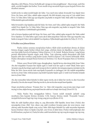 diperiksa oleh Pilatus, Petrus berbalik jadi "pengecut dan pengkhianat". Akan tetapi, aneh bin
ajaib, setelah bangkit dari kubur, Yesus masih tetap menaruh kepercayaan kepada Petrus dan
memberi amanat.

Setelah mereka itu makan (setelah bangkit dari kubur, Yesus masih minta makan), bertanyalah Yesus kepada Simon
Petrus: Hai Simon, anak Yahya,. adakah engkau mengasihi Aku lebih daripada orang-orang ini? Lalu sembah Simon
Petrus: Ya Tuhan, bahwa Tuhan juga saja mengetahui yang hamba ini mengasihi Tuhan. Maka sabda Yesus kepadanya:
Peliharakanlah segala anak dombaku.

Maka bertanyalah ia lagi kepadanya pada kali kedua: Hai Simon, anak Yahya, adakah engkau mengasihi Aku? Maka
sembah Petrus kepada-Nya: Ya Tuhan, bahwa Tuhan juga sedia mengetahui yang hamba ini mengasihi Tuhan. Maka
sabda Yesus kepadanya: Gembalakanfah segala dombaku.

Lalu ia bertanya kepadanya pada kali ketiga: Hai Simon, anak Yahya, adakah engkau mengasihi Aku? Maka sembah
Petrus kepadanya: Ya Tuhan bahwa segala sesuatu ada di dalam pengetahuan Tuhan dan Tuhan juga mengetahui yang
hamba ini mengasihi Tuhan. Lalu bersabdalah Yesus kepadanya: Pefiharakanfah segafa domba-Ku (Yahya 21: 15-17).

B. Predikat atau Jabatan Kristus

          Paulus dalam suratnya menjelaskan bahwa Allah telah memberkati dirinya di dalam
Kristus dengan segala berkat rohani dari surga, sebelum dunia ini dijadikan, supaya Paulus
suci dan tidak bercela di hadapan Tuhan (Epesus 1:3-4). Itulah "Rahasia Kristus" yang belum
pernah diberitakan kepada segala anak Adam. Tapi sekarang sudah dinyatakan oleh Roh
kepada nabi dan rasulnya yang kudus (yaitu Paulus) (Epesus 3:4). Karena kehendak Allah,
Paulus ditetapkan menjadi Rasul Kristus (2 Korintus 1:1). Rasul Perjanjian Baru (2 Korintus
3: 6).
          Dalam surat Ibrani lebih tegas diungkapkan: Ingatlah harinya akan datang kelak, firman Tuhan:
Aku akan mengadakan Perjanjian Baru kepada segala isi rumah Israel dan segala isi rumah Yahuda, bukan seperti
"perjanjian yang aku buat dengan segala nenek moyang mereka itu" pada hari aku memegang tangannya memimpin mereka
keluar dari Mesir, karena mereka tiada tetap kepada PerjanjianKu itu (melanggar), dan Aku tiadalah mengindahkan
mereka itu, firman Tuhan. Inilah perjanjian yang hendak Kujanjikan kepada segala isi rumah Israel kemudian daripada
masa itu, firman Tuhan:

Aku akan memasukkan hukum-hukumku ke dalam ingatan mereka, dan di dalam hati mereka itu akan Kusuratkan
(firmanKu). Dan aku akan menjadi Tuhan bagi mereka itu, dan mereka akan menjadi kaum kepadaku.

Dengan menyebutkan perkataan: "Perjanjian Baru" itu. Tuhan telah mengatakan yang pertama (janji dengan nenek
moyang) itu lama, adapun barang yang menjadi lama dan sudah tua itu hampir akan lenyap. (I brani 8:8-13)

      Maka Paulus bisa mengajarkan bahwa: Taurat sudah menjadi "pelatih" yang
membawa kita kepada Kristus (Galatia 3:24). Karena Kristus itulah "Penyudah Taurat",
menjadi kebenaran bagi tiap-tiap orang yang percaya (Roma 10:4).

Maka aku sudah dijadikan pelayan sidang itu, yang dikaruniakan Allah kepadaku, karena kamu (=Paulus) akan
menyampaikan firman Allah: Yaitu rahasia yang sudah tersembunyi berzaman-zaman dan turun-temurun, tetapi
sekarang sudah dinyatakan kepada orang sucinya. Maka Allah dengan kehendak-Nya sudah menyatakan bagaimana
kayanya kemuliaan rahasia itu kepada orang kafir, yaitu Kristus di dalam kamu (=Paulus) itulah pengharapan akan
beroleh kemuliaan, yang kami ini (=Paulus) beritakan, sambil menasihatkan tiap-tiap orang dan mengajar tiap-tiap orang


Ternyata Yesus Tidak Disalib                                                            Solihan Mahdum Cahyana
                                                         68
 