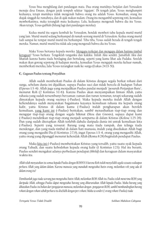 Yesus bisa menghilang dari pandangan mata. Dua orang muridnya berjalan dari Yerusalem
menuju desa Emaus, dengan jarak tempuh sekitar "tigajam". Di tengah jalan, Yesus menghampiri
keduanya, tetapi muridnya tidak mengenali bahwa orang itu adalah Yesus. Kemudian, orang itu
diajak singgah ke rumahnya, dan di ajak makan malam. Orang itu mengambil sepotong roti, kemudian
memberkatinya, maka teranglah mata keduanya. Lalu, keduanya mengenali bahwa dia itu Yesus.
Akan tetapi, Yesus gaiblah (hilang lagi dari pandangan mereka).

        Kedua murid itu segera kembali ke Yerusalem, hendak memberi tahu kepada murid-murid
yang lain. Murid-murid sedang berkumpul di rumah seorang murid di Yerusalem. Kedua orang murid
tadi sampai ke tempat murid-murid itu berkumpul. Tiba-tiba, Yesus sudah berada di tengah-tengah
mereka. Namun, murid-murid itu tidak ada yang mengenali bahwa dia itu Yesus.

        Maka Yesus bertanya kepada mereka: Mengapa terkejut dan mengapa dalam hatimu timbul
keraguan? Yesus berkata: Tengoklah tanganku dan kakiku. Inilah Aku sendiri. Jamahlah Aku dan
lihatlah karena hantu tiada berdaging dan bertulang, seperti yang kamu lihat ada Padaku. Setelah
makan ikan goreng sepotong di hadapan mereka, kemudian Yesus mengajak mereka keluar rumah,
memberkati mereka, lalu Yesus terangkat naik ke surga (Lukas 24:13-51).

C. Gagasan Paulus tentang Penyaliban

        Allah sudah memberkati Paulus di dalam Kristus dengan segala berkat rohani dari
surga, sebelum dunia ini dijadikan, supaya Paulus suci dan tidak bercela di hadapan Tuhan
(Epesus 1:3-4). Allah juga yang menjadikan Paulus pandai menjadi "pesuruh Perjanjian Baru",
menurut Roh (2 Korintus 3:1-6). Karena Paulus akan menyampaikan firman Allah, yaitu
rahasia yang sudah tersembunyi berzaman-zaman dan turun-temurun, tetapi sekarang sudah
dinyatakan kepada orang sucinya (=Paulus). Maka kepada mereka itulah Allah dengan
kehendaknya sudah menyatakan bagaimana kayanya kemuliaan rahasia itu kepada orang
kafir, yaitu Kristus di dalam kamu (=Paulus) itulah pengharapan akan beroleh
kemuliaan, yang kami ini (=Paulus) beritakan, sambi! menasihatkan tiap-tiap orang dan
mengajar tiap-tiap orang dengan segala hikmat (Stoa dan Gnosis), supaya dapat kami
(=Paulus) mendirikan tiap-tiap orang menjadi sempurna di dalam Kristus (Kolose 1:25-28).
Dan yang sudah ditetapkan Allah terlebih dahulu daripada dunia ini untuk kemuliaan kita
(=Paulus). Seperti yang tersurat: Barang yang mata tiada tampak, dan telinga tiada
mendengar, dan yang tiada timbul di dalam hati manusia, itulah yang disediakan Allah bagi
orang yang mengasihi Dia (1 Korintus 2:7,9), ingat Epesus 1:3-4, orang yang mengasihi Allah,
yaitu orang yang dipanggil menurut kehendak Allah (Roma 8:28) begitulah pendapat Paulus.

       Maka kita ini (=Paulus) memberitakan Kristus yang tersalib, yaitu suatu syak kepada
orang Yahudi, dan suatu kebodohan kepada orang kafir (1 Korintus 1:23). Hal itu berarti,
Paulus sendiri mengakui adanya perbedaan pendapat (ikhtilaf) dan keraguan dalam masyarakat
waktu itu.

Allah telah menyatakan itu semua kepada Paulus dengan ROHNYA karena Roh itulah menyelidik segala sesuatu walaupun
perkara Allah yang dalam-dalam. Karena manusia yang manakah mengetahui batin orang, melainkan roh yang ada di
dalam orang itu?

Demikianlah juga tiada seorang pun mengetahui batin Allah, melainkan ROH Allah itu. Paulus telah menerima ROH yang
daripada Allah, sehingga Paulus dapat mengetahui barang yang dikaruniakan Allah kepada Paulus. Maka barang yang
dikatakan Paulus itu bukan dari pengajaran manusia, melainkan dengan . pengajaran ROH, sambil membandingkan barang
rohani dengan rohani sebab perkara itu diselidik dengan peri rohani. Maka ia sendiri (=orang rohani=Paulus) tiada


Ternyata Yesus Tidak Disalib                                                         Solihan Mahdum Cahyana

                                                       70
 